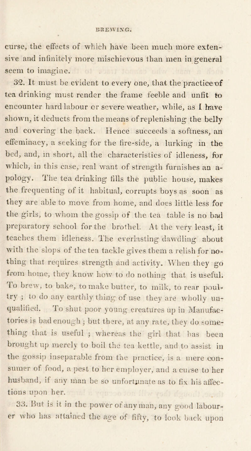 curse, the effects of which have been much more exten- sive and infinitely more mischievous than men in general seem to imagine. 32. It must be evident to every one, that the practice-of tea drinking must render the frame feeble and unfit to encounter hard labour cr severe weather, while, as I have shown, it deducts from the means of replenishing the belly and covering the back. Hence succeeds a softness, an effeminacy, a seeking for the fire-side, a lurking in the bed, and, in short, all the characteristics of idleness, for which, in this case, real want of strength furnishes an a- pology. The tea drinking fills the public house, makes the frequenting of it habitual, corrupts boys as soon as they are able to move from home, and does little less for the girls, to whom the gossip of the tea table is no had preparatory school for the brothel. At the very least, it teaches them idleness. The everlasting dawdling about wdth the slops of the tea tackle gives them a relish for no- thing that requires strength and activity. When they go from home, they know how to do nothing that is useful. To brew, to bake, to make butter, to milk, to rear poul- try 5 to ao any earthly thing of use they are wholly un- qualified. To shut poor young creatures up in Manufac- tories is bad enough • but there, at any rate, they do some- thing that is useful • whereas the girl that has been brought up merely to boil the tea kettle, and to assist in the gossip inseparable from the practice, is a mere con- sumer of food, a pest to her employer, and a curse to her husband, if any man be so unfortunate as to fix his affec- tions uoon her. 33. But is it in the power or any man, anv good labour- er who has attained the age of fifty, to look back upon