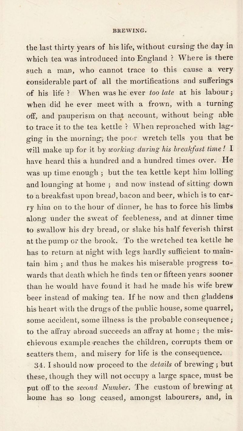 the last thirty years of his life, without cursing the day in which tea was introduced into England ? Where is there such a man, who cannot trace to this cause a very considerable part of all the mortifications and sufferings of his life ? When was he ever too Late at his labour; when did he ever meet with a frown, with a turning off, and pauperism on that account, without being able to trace it to the tea kettle ? When reproached with lag- ging in the morning, the poor wretch tells you that he will make up for it by working during his breakfast time! I have heard this a hundred and a hundred times over. He was up time enough 5 but the tea kettle kept him lolling and lounging at home ; and now instead of sitting down to a breakfast upon bread, bacon and beer, which is to car- ry him on to the hour of dinner, he has to force his limbs along under the sweat of feebleness, and at dinner time to swallow his dry bread, or slake his half feverish thirst at the pump or the brook. To the wretched tea kettle he has to return at night with legs hardly sufficient to main- tain him 5 and thus he makes his miserable progress to- wards that death which he finds ten or fifteen years sooner than he would have found it had he made his wife brew beer instead of making tea. If he now and then gladdens his heart with the drugs of the public house, some quarrel, some accident, some illness is the probable consequence • to the affray abroad succeeds an affray at home 5 the mis- chievous example reaches the children, corrupts them or scatters them, and misery for life is the consequence. 34. I should now proceed to the details of brewing j but these, though they will not occupy a large space, must be put off to the second Number. The custom of brewing at home has so long ceased, amongst labourers, and, in