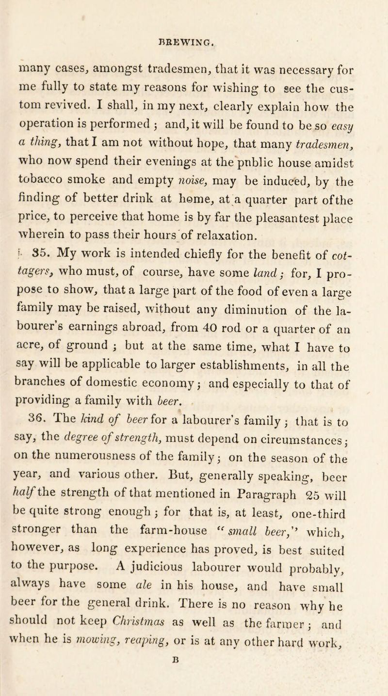 many cases, amongst tradesmen, that it was necessary for me fully to state my reasons for wishing to see the cus- tom revived. I shall, in my next, clearly explain how the operation is performed 3 and, it will be found to be so easy a thing, that I am not without hope, that many tradesmen, who now spend their evenings at the public house amidst tobacco smoke and empty noise, may be induced, by the finding of better drink at home, at a quarter part of the price, to perceive that home is by far the pleasantest place wherein to pass their hours'of relaxation. !• 35. My work is intended chiefly for the benefit of cot- tagers, who must, of course, have some land; for, I pro- pose to show, that a large part of the food of even a large family may be raised, without any diminution of the la- bourer’s earnings abroad, from 40 rod or a quarter of an acre, of ground 3 but at the same time, what I have to say will be applicable to larger establishments, in all the branches of domestic economy 3 and especially to that of providing a family with beer. 36. The kind of beer for a labourer’s family 3 that is to say, the degree of strength, must depend on circumstances 3 on the numerousness of the family 3 on the season of the year, and various other. But, generally speaking, beer half the strength of that mentioned in Paragraph 25 will be quite strong enough 3 for that is, at least, one-third stronger than the farm-house <c small beerf which, however, as long experience has proved, is best suited to the purpose. A judicious labourer would probably, always have some ale in his house, and have small beer for the general drink. There is no reason why he should not keep Christmas as well as the farmer 3 and when he is mowing, reaping, or is at any other hard work. B