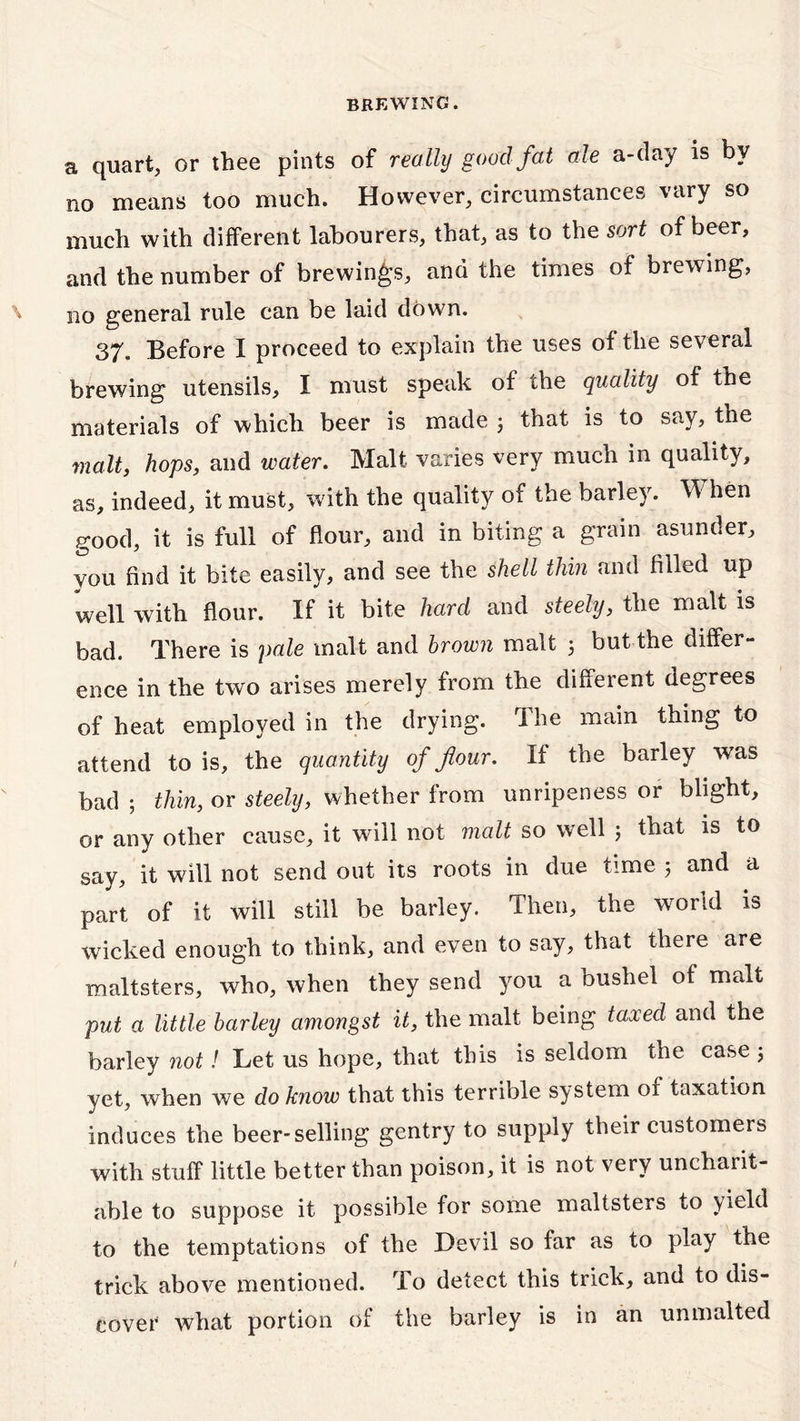 a quart, or thee pints of really goad fat ale a-day is by no means too much. However, circumstances vary so much with different labourers, that, as to the sort of beer, and the number of brewings, and the times of brewing, no general rule can be laid down. 37. Before I proceed to explain the uses of the several brewing utensils, I must speak of the quality of the materials of which beer is made ; that is to say, the malt, hops, and water. Malt varies very much in quality, as, indeed, it must, with the quality of the barley. When good, it is full of flour, and in biting a grain asunder, you find it bite easily, and see the shell thin and filled up well with flour. If it bite hard and steely, the malt is bad. There is pale malt and brown malt 3 but the differ- ence in the two arises merely from the different degrees of heat employed in the drying. The main thing to attend to is, the quantity of flour. If the barley was bad ; thin, or steely, whether from unripeness or blight, or any other cause, it will not malt so well 5 that is to say, it will not send out its roots in due time 5 and a part of it will still be barley. Then, the world is wicked enough to think, and even to say, that there are maltsters, who, when they send you a bushel of malt put a little barley amongst it, the malt being taxed and the barley not! Let us hope, that this is seldom the case ; yet, when we do know that this terrible system of taxation induces the beer-selling gentry to supply their customers with stuff little better than poison, it is not very uncharit- able to suppose it possible for some maltsters to yield to the temptations of the Devil so far as to play the trick above mentioned. To detect this trick, and to dis- cover what portion of the barley is in an unmalted