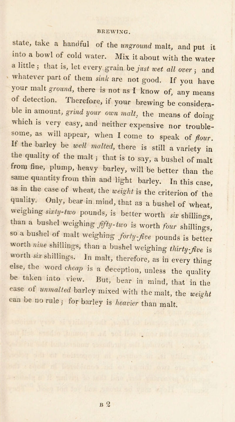 state> ta^e a handful of the unground malt, and put it imo a bowl of cold water. Mix it about with the water a little ; that is, let every grain he just wet all over 3 and whatever part of them sink are not good. If you have your malt ground, there is not as I know of, any means of detection. Therefore, if your brewing be considera- ble in amount, grind your own malt, the means of doing %-vhich is very easy, and neither expensive nor trouble- some, as will appear, when I come to speak of flour. It the barley be well malted, there is still a variety in the quality of the malt 3 that is to say, a bushel of malt from line, plump, heavy barley, will be better than the same quantity from thin and light barley. In this case, as in the case of wheat, the weight is the criterion of the quality. Only, bear in mind, that as a bushel of wheat, weighing sixty-two pounds, is better worth six shillings, than a bushel weighing fifty-two is worth four shillings' so a bushel of malt weighing forty-five pounds is better worth nine shillings, than a bushel weighing thirty-five is worth shillings. In malt, therefore, as in every thing else, the word cheap is a deception, unless the quality be taken into view. But, bear in mind, that in the ease of unmalted barley mixed with the malt, the weight can be no rule 3 for barley is heavier than malt.