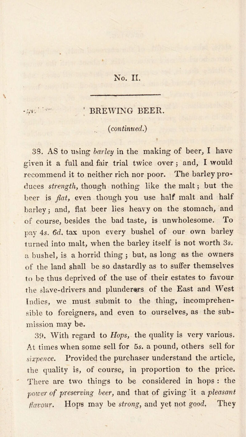 -.vi ^ ' BREWING BEER. 1 •• C (continued.) 33. AS to using barley in the making of beer, I have given it a full and fair trial twice over and, I would recommend it to neither rich nor poor. The barley pro- duces strength, though nothing like the malt; but the beer is flat, even though you use half malt and half barley; and, flat beer lies heavy on the stomach, and of course, besides the bad taste, is unwholesome. To pay 45. 6d. tax upon every bushel of our own barley turned into malt, when the barley itself is not worth 3s. a bushel, is a horrid thing ; but, as long as the owners of the land shall be so dastardly as to suffer themselves to be thus deprived of the use of their estates to favour the slave-drivers and plunderers of the East and West Indies, we must submit to the thing, incomprehen- sible to foreigners, and even to ourselves, as the sub- mission may be. 39. With regard to Hops, the quality is very various. At times when some sell for 55. a pound, others sell for sixpence. Provided the purchaser understand the article, the quality is, of course, in proportion to the price. There are two things to be considered in hops : the power of preserving beer, and that of giving it a pleasant favour. Hops may be strong, and yet not good. They