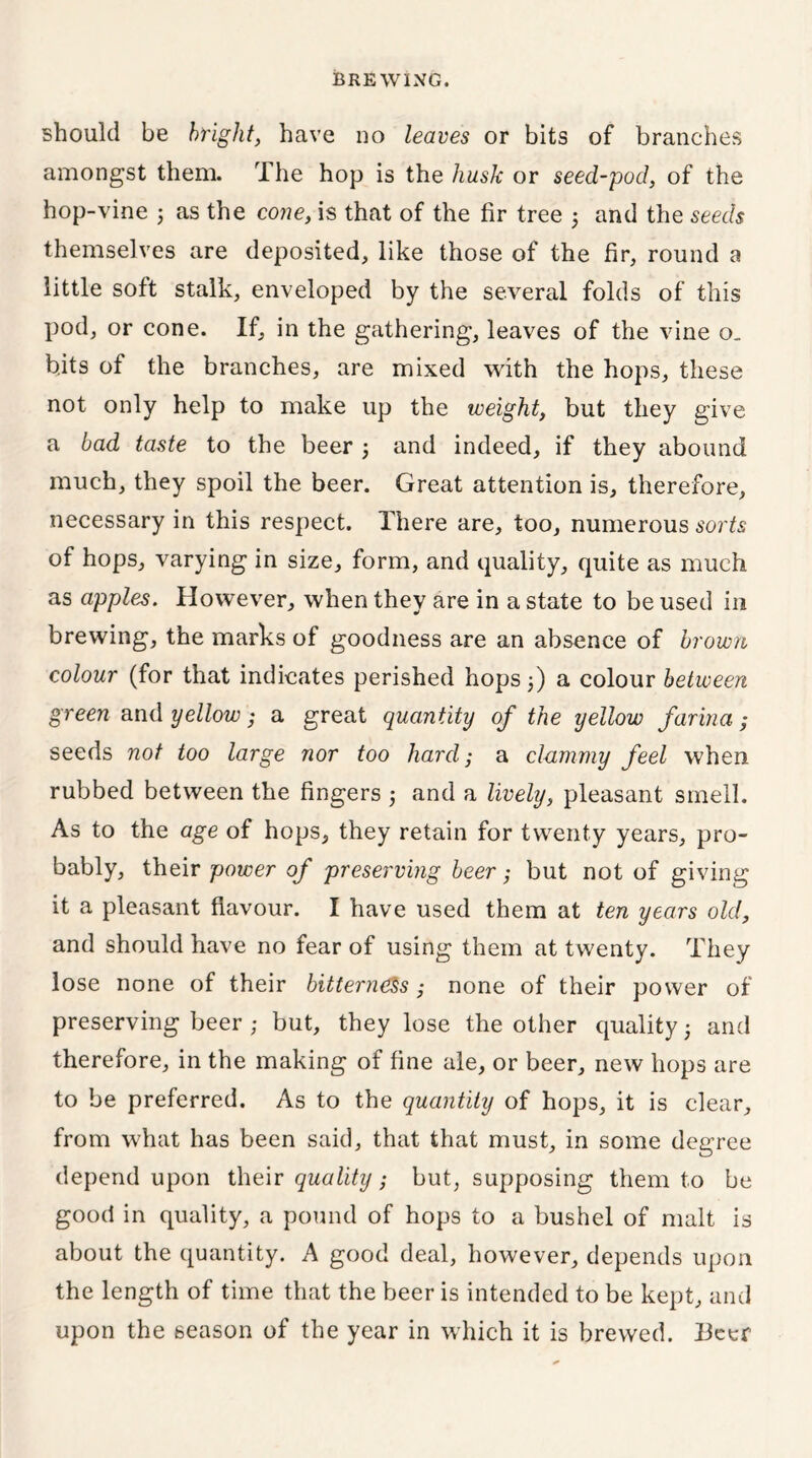 should be bright, have no leaves or bits of branches amongst them. The hop is the husk or seed-pod, of the hop-vine j as the cone, is that of the fir tree 3 and the seeds themselves are deposited, like those of the fir, round a little soft stalk, enveloped by the several folds of this pod, or cone. If, in the gathering, leaves of the vine o. bits of the branches, are mixed with the hops, these not only help to make up the weight, but they give a bad taste to the beer 3 and indeed, if they abound much, they spoil the beer. Great attention is, therefore, necessary in this respect. There are, too, numerous sorts of hops, varying in size, form, and quality, quite as much as apples. However, when they are in a state to be used in brewing, the marks of goodness are an absence of brown colour (for that indicates perished hops 3) a colour between green and yellow; a great quantity of the yellow farina; seeds not too large nor too hard; a clammy feel when rubbed between the fingers 3 and a lively, pleasant smell. As to the age of hops, they retain for twenty years, pro- bably, their power of preserving beer; but not of giving it a pleasant flavour. I have used them at ten years old, and should have no fear of using them at twenty. They lose none of their bitterness ; none of their power of preserving beer; but, they lose the other quality 3 and therefore, in the making of fine ale, or beer, new hops are to be preferred. As to the quantity of hops, it is clear, from what has been said, that that must, in some degree depend upon their quality; but, supposing them to be good in quality, a pound of hops to a bushel of malt is about the quantity. A good deal, however, depends upon the length of time that the beer is intended to be kept, and upon the season of the year in which it is brewed. I3eer