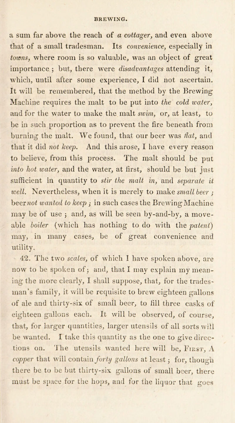a sum far above the reach of a cottager, and even above that of a small tradesman. Its convenience, especially in towns, where room is so valuable, was an object of great importance ; but, there were disadvantages attending it, which, until after some experience, I did not ascertain. It will be remembered, that the method by the Brewing Machine requires the malt to be put into the cold water, and for the water to make the malt swim, or, at least, to be in such proportion as to prevent the fire beneath from burning the malt. We found, that our beer was flat, and that it did not keep. And this arose, I have every reason to believe, from this process. The malt should be put into hot water, and the water, at first, should be but just sufficient in quantity to stir the malt in, and separate it well. Nevertheless, when it is merely to make small beer ,- beer not wanted to keep ; in such cases the Brewing Machine may be of use j and, as will be seen by-and-by, a move- able boiler (which has nothing to do with the patent) may, in many cases, be of great convenience and utility. 42. The two scales, of which 1 have spoken above, are now to be spoken of 3 and, that I may explain my mean- ing the more clearly, I shall suppose, that, for the trades- man’s family, it will be requisite to brew eighteen gallons of ale and thirty-six of small beer, to fill three casks of eighteen gallons each. It will be observed, of course, that, for larger quantities, larger utensils of all sorts will be wanted. I take this quantity as the one to give direc- tions on. The utensils wanted here will be. First, A copper that will contain forty gallons at least • for, though there be to be but thirty-six gallons of small beer, there must be space for the hops, and for the liquor that goes