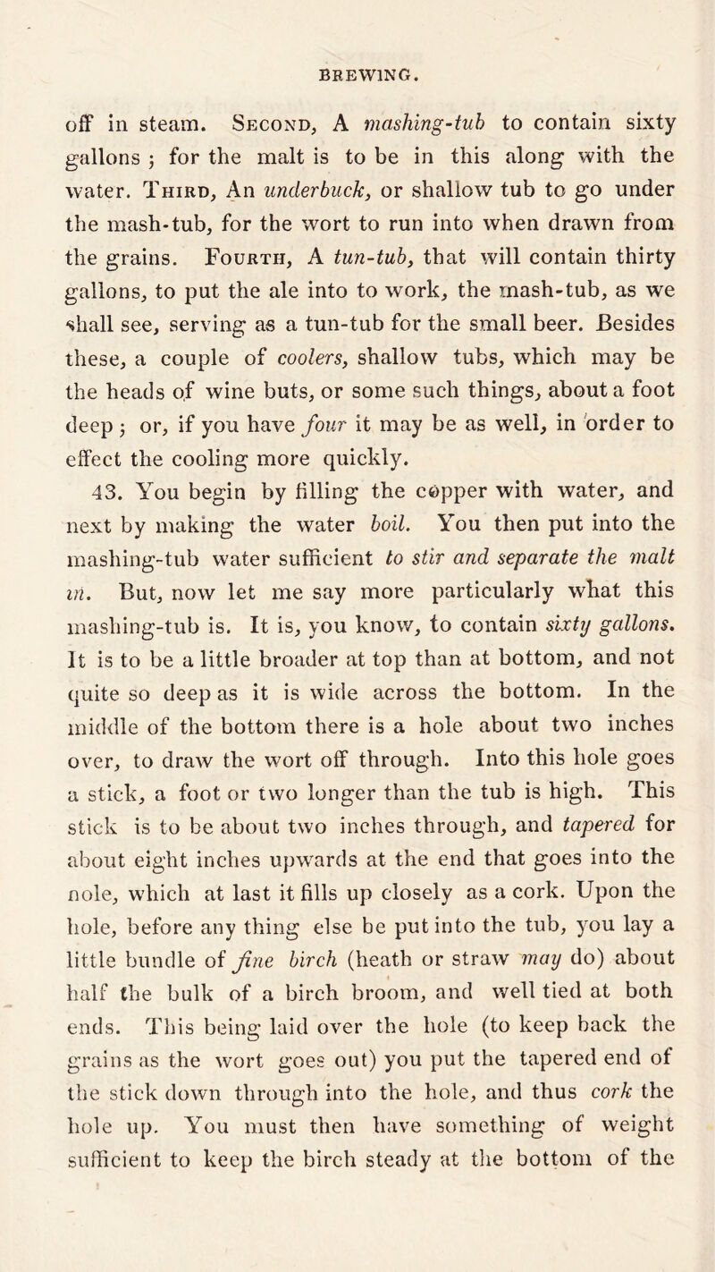 off in steam. Second, A mashing-tub to contain sixty gallons ; for the malt is to be in this along with the water. Third, An underbuck, or shallow tub to go under the mash-tub, for the wort to run into when drawn from the grains. Fourth, A tun-tub, that will contain thirty gallons, to put the ale into to work, the mash-tub, as we shall see, serving as a tun-tub for the small beer. Besides these, a couple of coolers, shallow tubs, wrhich may be the heads of wine buts, or some such things, about a foot deep 3 or, if you have four it may be as well, in order to effect the cooling more quickly. 43. You begin by filling the copper with water, and next by making the water boil. You then put into the mashing-tub water sufficient to stir and separate the malt in. But, now let me say more particularly what this mashing-tub is. It is, you know, to contain sixty gallons. It is to be a little broader at top than at bottom, and not quite so deep as it is wide across the bottom. In the middle of the bottom there is a hole about two inches over, to draw the wort off through. Into this hole goes a stick, a foot or two longer than the tub is high. This stick is to be about two inches through, and tapered for about eight inches upwards at the end that goes into the nole, which at last it fills up closely as a cork. Upon the hole, before any thing else be put into the tub, you lay a little bundle of fine birch (heath or straw may do) about half the bulk of a birch broom, and well tied at both ends. This being laid over the hole (to keep back the grains as the wort goes out) you put the tapered end of the stick down through into the hole, and thus cork the hole up. You must then have something of weight sufficient to keep the birch steady at the bottom of the