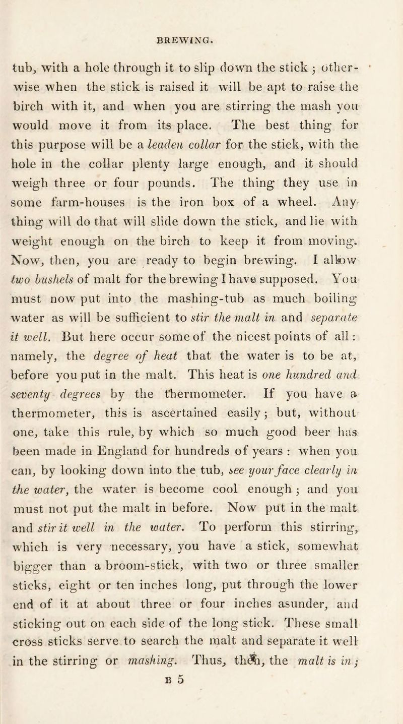 tub, with a hole through it to slip down the stick 3 other- wise when the stick is raised it will be apt to raise the birch with it, and when you are stirring the mash you would move it from its place. The best thing for this purpose will be a leaden collar for the stick, with the hole in the collar plenty large enough, and it should weigh three or four pounds. The thing they use in some farm-houses is the iron box of a wheel. Any thing will do that will slide down the stick, and lie with weight enough on the birch to keep it from moving. Now, then, you are ready to begin brewing. I allow two bushels of malt for the brewing I have supposed. You must now put into the mashing-tub as much boiling water as will be sufficient to stir the malt in and separate it well. But here occur some of the nicest points of all: namely, the degree of heat that the water is to be at, before you put in the malt. This heat is one hundred and seventy degrees by the thermometer. If you have a thermometer, this is ascertained easily 3 but, without one, take this rule, by which so much good beer has been made in England for hundreds of years : when you can, by looking down into the tub, see your face clearly in the water, the water is become cool enough 3 and you must not put the malt in before. Now put in the malt and stir it well in the water. To perform this stirring, which is very necessary, you have a stick, somewhat bigger than a broom-stick, with two or three smaller sticks, eight or ten inches long, put through the lower end of it at about three or four inches asunder, and sticking out on each side of the long stick. These small cross sticks serve to search the malt and separate it well in the stirring or mashing. Thus, th<$j, the malt is in; b 5