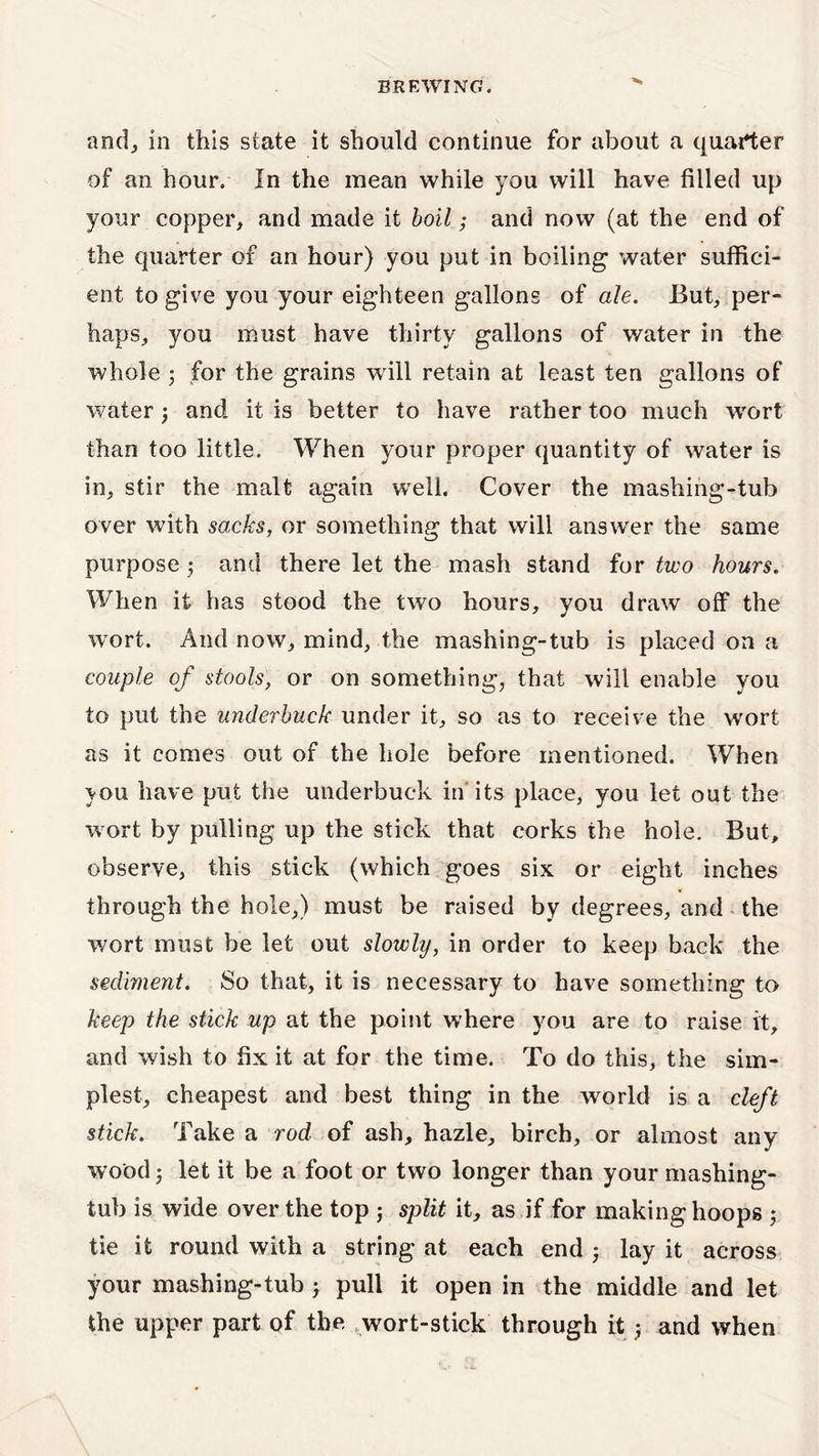 BREWING. ’* and, in this state it should continue for about a quarter of an hour. In the mean while you will have filled up your copper, and made it boil; and now (at the end of the quarter of an hour) you put in boiling water suffici- ent to give you your eighteen gallons of ale. But, per- haps, you must have thirty gallons of water in the whole 5 for the grains will retain at least ten gallons of water j and it is better to have rather too much wort than too little. When your proper quantity of water is in, stir the malt again well. Cover the mashing-tub over with sacks, or something that will answer the same purpose ; and there let the mash stand for two hours. When it has stood the two hours, you draw off the wort. And now, mind, the mashing-tub is placed on a couple of stools, or on something, that will enable you to put the unxlerbuck under it, so as to receive the wort as it comes out of the hole before mentioned. When vou have put the underbuck in its place, you let out the wort by pulling up the stick that corks the hole. But, observe, this stick (which goes six or eight inches through the hole,) must be raised by degrees, and the wort must be let out slowly, in order to keep back the sediment. So that, it is necessary to have something to keep the stick up at the point where you are to raise it, and wish to fix it at for the time. To do this, the sim- plest, cheapest and best thing in the world is a cleft stick. Take a rod of ash, hazle, birch, or almost any wood; let it be a foot or two longer than your mashing- tub is wide over the top ; split it, as if for making hoops ; tie it round with a string at each end lay it across your mashing-tub j pull it open in the middle and let the upper part of the wort-stick through it $ and when