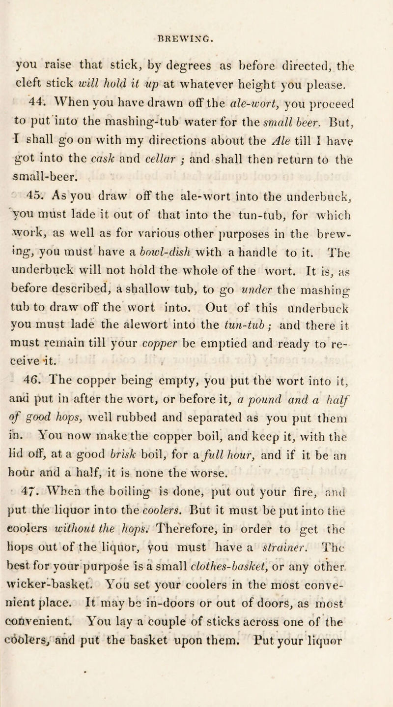 you raise that stick, by degrees as before directed, the cleft stick will hold it up at whatever height you please. 44. When you have drawn off the ale-wort, you proceed to put into the mashing-tub water for the small beer. But, I shall go on with my directions about the Ale till I have got into the cask and cellar ; and shall then return to the small-beer. 45. As you draw off the ale-wort into the underbuck, you must lade it out of that into the tun-tub, for which work, as well as for various other purposes in the brew- ing, you must have a bowl-dish with a handle to it. The underbuc.k will not hold the whole of the wort. It is, as before described, a shallow tub, to go under the mashing tub to draw off the wort into. Out of this underbuck you must lade the alewort into the tun-tub; and there it must remain till your copper be emptied and ready to re- ceive 'it. » 46. The copper being empty, you put the wort into it, and put in after the wort, or before it, a pound and a half of good hops, well rubbed and separated as you put them in. You now make the copper boil, and keep it, with the lid off, at a good brisk boil, for a full hour, and if it be an hour and a half, it is none the worse. 47. When the boiling is done, put out your fire, and put the liquor into the coolers. But it must be put into the coolers without the hops. Therefore, in order to get the hops out of the liquor, you must have a strainer. The best for your purpose is a small clothes-basket, or any other wicker-basket. You set your coolers in the most conve- nient place. It may be in-doors or out of doors, as most convenient. You lay a couple of sticks across one of the cbolers, and put the basket upon them. Put your liquor