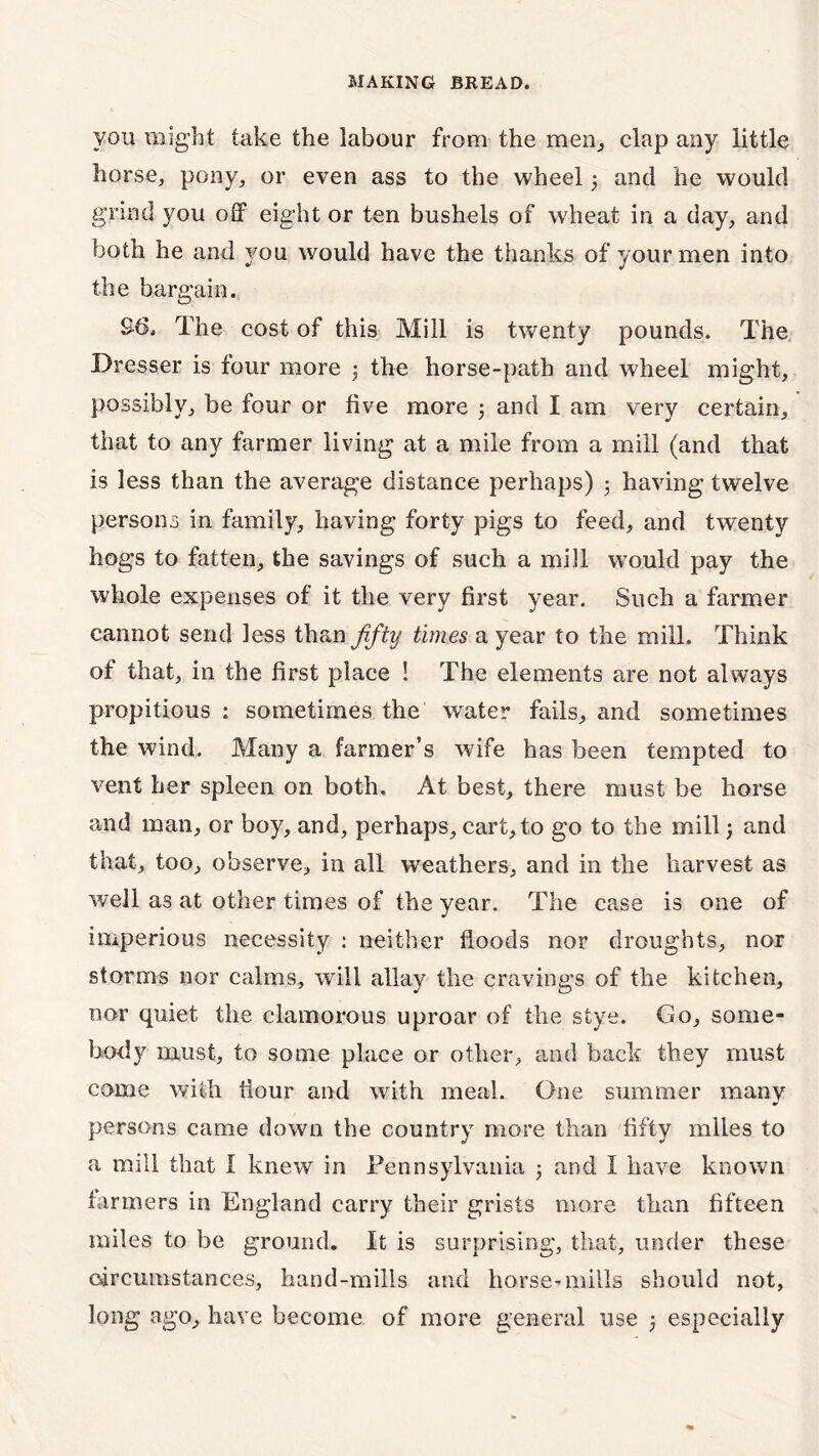 you might take the labour from the men, clap any little horse, pony, or even ass to the wheel 3 and he would grind you off eight or ten bushels of wheat in a day, and both he and you would have the thanks of your men into the bargain. S6. The cost of this Mill is twenty pounds. The Dresser is four more 3 the horse-path and wheel might, possibly, be four or five more 3 and I am very certain, that to any farmer living at a mile from a mill (and that is less than the average distance perhaps) 3 having twelve persons in family, having forty pigs to feed, and twenty hogs to fatten, the savings of such a mill would pay the whole expenses of it the very first year. Such a farmer cannot send less than fifty times a year to the mill. Think of that, in the first place ! The elements are not always propitious : sometimes the water fails, and sometimes the wind. Many a farmer’s wife has been tempted to vent her spleen on both. At best, there must be horse and man, or boy, and, perhaps, cart, to go to the mill3 and that, too, observe, in all weathers, and in the harvest as well as at other times of the year. The case is one of imperious necessity : neither floods nor droughts, nor storms nor calms, will allay the cravings of the kitchen, nor quiet the clamorous uproar of the stye. Go, some- body must, to some place or other, and back they must come with flour and with meal. One summer many persons came down the country more than fifty miles to a mill that I knew in Pennsylvania 3 and I have known farmers in England carry their grists more than fifteen miles to be ground. It is surprising, that, under these circumstances, hand-mills and horse?mills should not, long ago, have become of more general use 3 especially