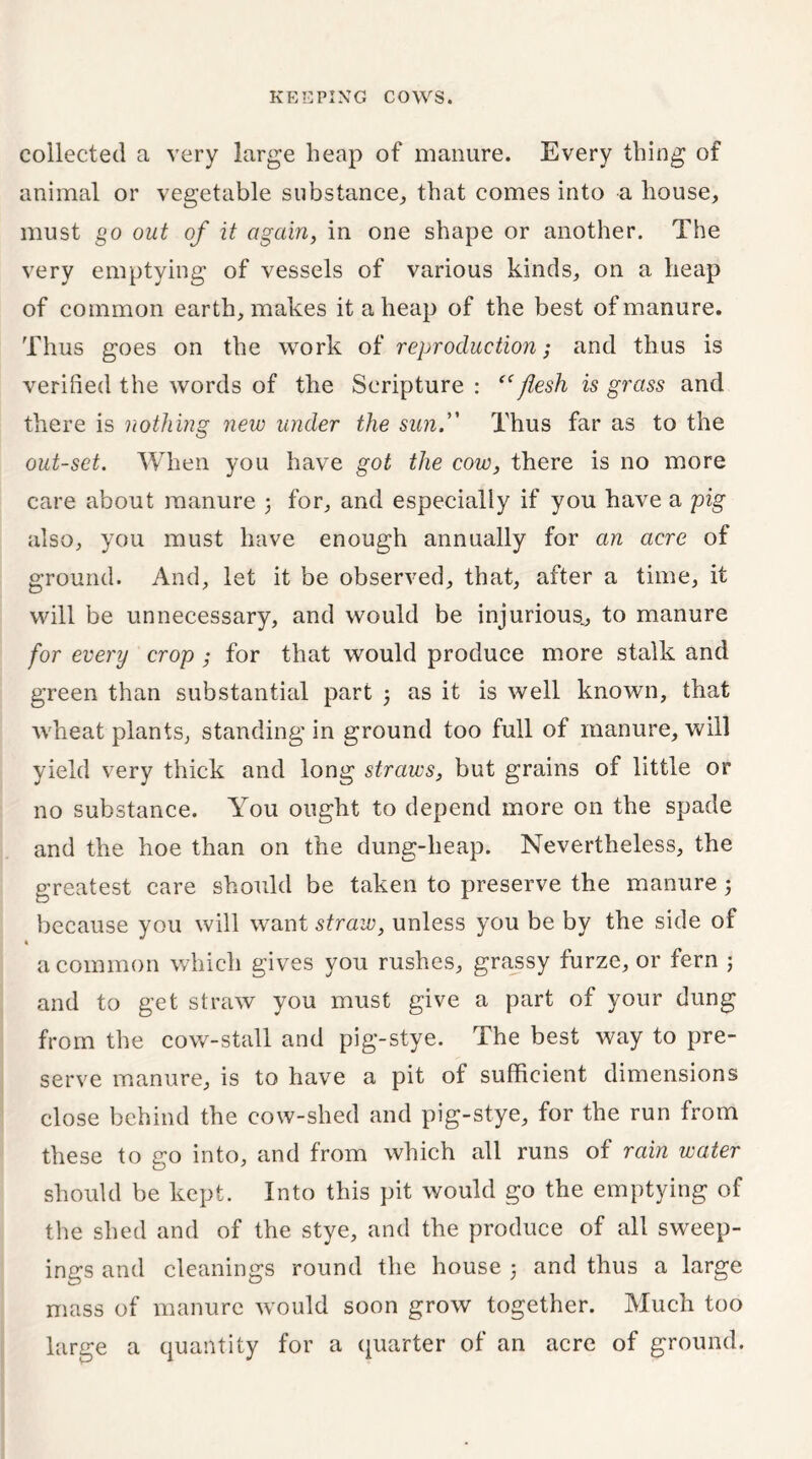 collected a very large heap of manure. Every thing of animal or vegetable substance,, that comes into a house, must go out of it again, in one shape or another. The very emptying of vessels of various kinds, on a heap of common earth, makes it aheap of the best of manure. Thus goes on the work of reproduction; and thus is verified the words of the Scripture : “flesh is grass and there is nothing new under the sun. Thus far as to the out-set. When you have got the cow, there is no more care about manure ; for, and especially if you have a pig also, you must have enough annually for an acre of ground. And, let it be observed, that, after a time, it will be unnecessary, and would be injurious., to manure for every crop; for that would produce more stalk and green than substantial part ; as it is well known, that wheat plants, standing in ground too full of manure, will yield very thick and long straws, but grains of little or no substance. You ought to depend more on the spade and the hoe than on the dung-heap. Nevertheless, the greatest care should be taken to preserve the manure 5 because you will want straw, unless you be by the side of a common which gives you rushes, grassy furze, or fern ; and to get straw you must give a part of your dung from the cow-stall and pig-stye. The best way to pre- serve manure, is to have a pit of sufficient dimensions close behind the cow-shed and pig-stye, for the run from these to go into, and from which all runs of rain water should be kept. Into this pit would go the emptying of the shed and of the stye, and the produce of all sweep- ings and cleanings round the house j and thus a large mass of manure would soon grow together. Much too large a quantity for a quarter of an acre of ground.