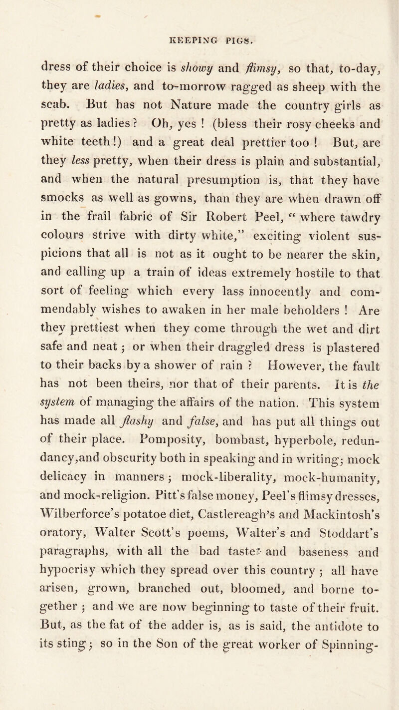 dress of their choice is showy and flimsy, so that, to-day, they are ladies, and to-morrow ragged as sheep with the scab. But has not Nature made the country girls as pretty as ladies ? Oh, yes ! (bless their rosy cheeks and white teeth!) and a great deal prettier too ! But, are they less pretty, when their dress is plain and substantial, and when the natural presumption is, that they have smocks as well as gowns, than they are when drawn off in the frail fabric of Sir Robert Peel, ff where tawdry colours strive with dirty white,” exciting violent sus- picions that all is not as it ought to be nearer the skin, and calling up a train of ideas extremely hostile to that sort of feeling which every lass innocently and com- mend ably wishes to awaken in her male beholders ! Are they prettiest when they come through the wet and dirt safe and neat; or when their draggled dress is plastered to their backs by a shower of rain ? However, the fault has not been theirs, nor that of their parents. It is the system of managingthe affairs of the nation. This system has made all flashy and false, and has put all things out of their place. Pomposity, bombast, hyperbole, redun- dancy,and obscurity both in speaking and in writing; mock delicacy in manners; mock-liberality, mock-humanity, and mock-religion. Pitt’s false money. Peel’s flimsy dresses, Wilberforce’s potatoediet, CastlereagiVs and Mackintosh’s oratory, Walter Scott’s poems, Walter’s and Stoddart’s paragraphs, with all the bad taste? and baseness and hypocrisy which they spread over this country ; all have arisen, grown, branched out, bloomed, and borne to- gether ; and we are now beginning to taste of their fruit. But, as the fat of the adder is, as is said, the antidote to its sting; so in the Son of the great worker of Spinning-