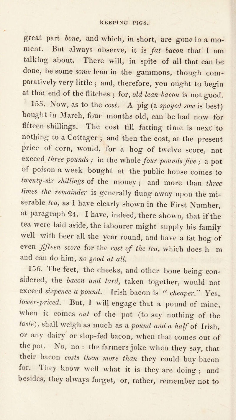 great part bone, and which, in short, are gone in a mo- ment. But always observe, it is fat bacon that I am talking about. There will, in spite of all that can be done, be some some lean in the gammons, though com- paratively very little ; and, therefore, you ought to begin at that end of the flitches ; for, old lean bacon is not g*ood. 155. Now, as to the cost. A pig (a spayed sow is best) bought in March, four months old, can be had now for fifteen shillings. The cost till fatting time is next' to nothing to a Cottager and then the cost, at the present price of corn, wouid, for a hog of twelve score, not exceed three pounds ; in the whole four pounds five ; a pot of poison a week bought at the public house comes to twenty-six shillings of the money j and more than three times the remainder is generally flung away upon the mi- serable tea, as I have clearly shown in the First Number, at paragraph 24. I have, indeed, there shown, that if the tea were laid aside, the labourer might supply his family well with beer all the year round, and have a fat hog of even fifteen score for the cost of the tea, which does h m and can do him, no good at all. TM. The feet, the cheeks, and other bone being con- sidered, the bacon and, lard, taken together, would not exceed sixpence a pound. Irish bacon is “ cheaperYes, lower-priced. But, I will engage that a pound of mine, when it comes out of the pot (to say nothing of the taste), shall weigh as much as a pound and a half of Irish, or any dairy or slop-fed bacon, when that comes out of the pot. No, no : the farmers joke when they say, that their bacon costs them more than they could buy bacon for. They know well what it is they are doing j and besides, they always forget, or, rather, remember not to