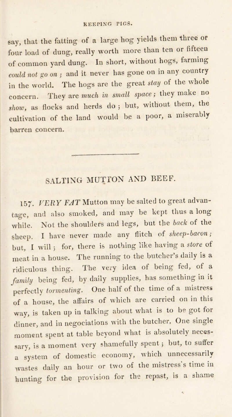 say, that the fatting of a large hog yields them three or four load of dung, really worth more than ten or fifteen of common yard dung. In short, without hogs, farming could not go on ; and it never has gone on in any country in the world. The hogs are the great stay of the whole concern. They are much in small space; they make no show, as flocks and herds do 5 but, without them, the cultivation of the land would be a poor, a miserably barren concern. SALTING MUTTON AND BEEF. 157. VERY FAT Mutton may be salted to great advan- tage, and also smoked, and may be kept thus a long while. Not the shoulders and legs, but the back of the sheep. I have never made any flitch of sheep-bacon; but, I will 5 for, there is nothing like having a store of meat in a house. The running to the butcher’s daily is a ridiculous thing. The very idea of being fed, of a family being fed, by daily supplies, has something in it perfectly tormenting. One half of the time of a mistress of a house, the affairs of which are carried on in this way, is taken up in talking about what is to be got for dinner, and in negociations with the butcher. One single moment spent at table beyond what is absolutely neces- sary, is a moment very shamefully spent; but, to suffer a system of domestic economy, which unnecessarily wastes daily an hour or two of the mistress’s time in hunting for the provision for the repast, is a shame