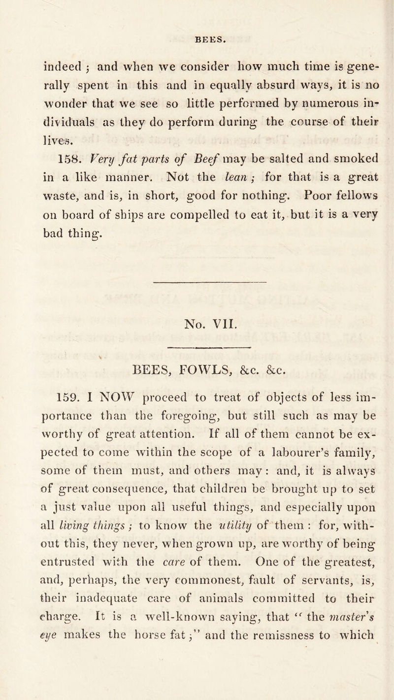 indeed 3 and when we consider how much time is gene- rally spent in this and in equally absurd ways, it is no wonder that we see so little performed by numerous in- dividuals as they do perform during the course of their lives. 158. Very fat parts of Beef may be salted and smoked in a like manner. Not the lean ; for that is a great waste, and is, in short, good for nothing. Poor fellows on board of ships are compelled to eat it, but it is a very bad thing. No. VII. BEES, FOWLS, &c. &c. 159. I NOW proceed to treat of objects of less im- portance than the foregoing, but still such as may be worthy of great attention. If all of them cannot be ex- pected to come within the scope of a labourer’s family, some of them must, and others may : and, it is always of great consequence, that children be brought up to set a just value upon all useful things, and especially upon all living things; to know the utility of them : for, with- out this, they never, when grown up, are worthy of being entrusted with the care of them. One of the greatest, and, perhaps, the very commonest, fault of servants, is, their inadequate care of animals committed to their charge. It is a well-known saying, that <f the master s eye makes the horse fat 3” and the remissness to which