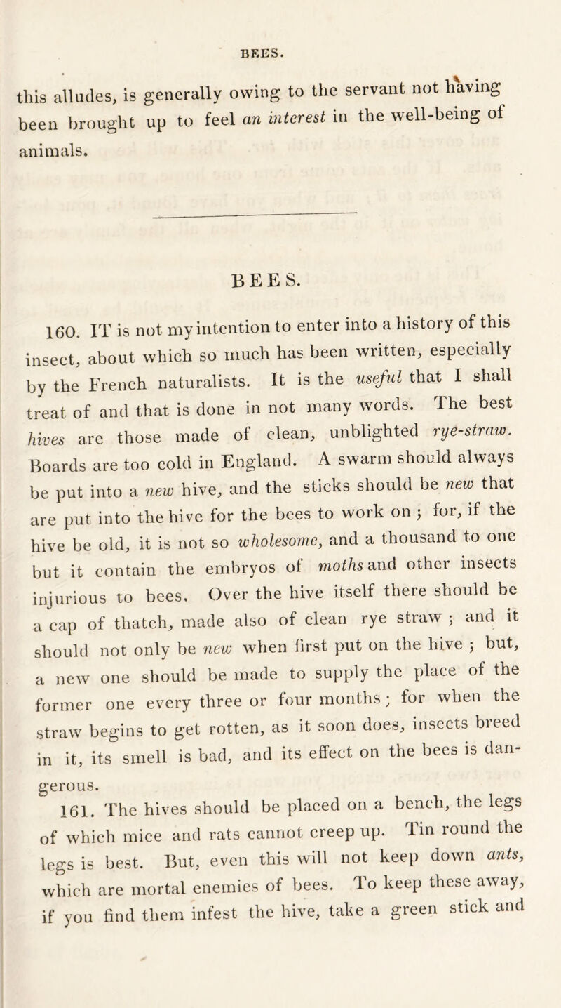 this alludes, is generally owing to the servant not having been brought up to feel an interest in the well-being of animals. BEES. 160. IT is not my intention to enter into a history of this insect, about which so much has been written, especially by the French naturalists. It is the useful that I shall treat of and that is done in not many words. The best hives are those made of clean, unblighted rye-straw. Boards are too cold in England. A swarm should always be put into a new hive, and the sticks should be new that are put into the hive for the bees to work on ; for, if the hive be old, it is not so wholesome, and a thousand to one but it contain the embryos of moths and other insects injurious to bees. Over the hive itself there should be a cap of thatch, made also of clean rye straw ; and it should not only be new when first put on the hive ; but, a new one should be made to supply the place of the former one every three or four months; for when the straw begins to get rotten, as it soon does, insects breed in it, its smell is bad, and its effect on the bees is dan- gerous. 161. The hives should be placed on a bench, the legs of which mice and rats cannot creep up. Tin round the legs is best. But, even this will not keep down ants, which are mortal enemies of bees. To keep these away, if you find them infest the hive, take a green stick and