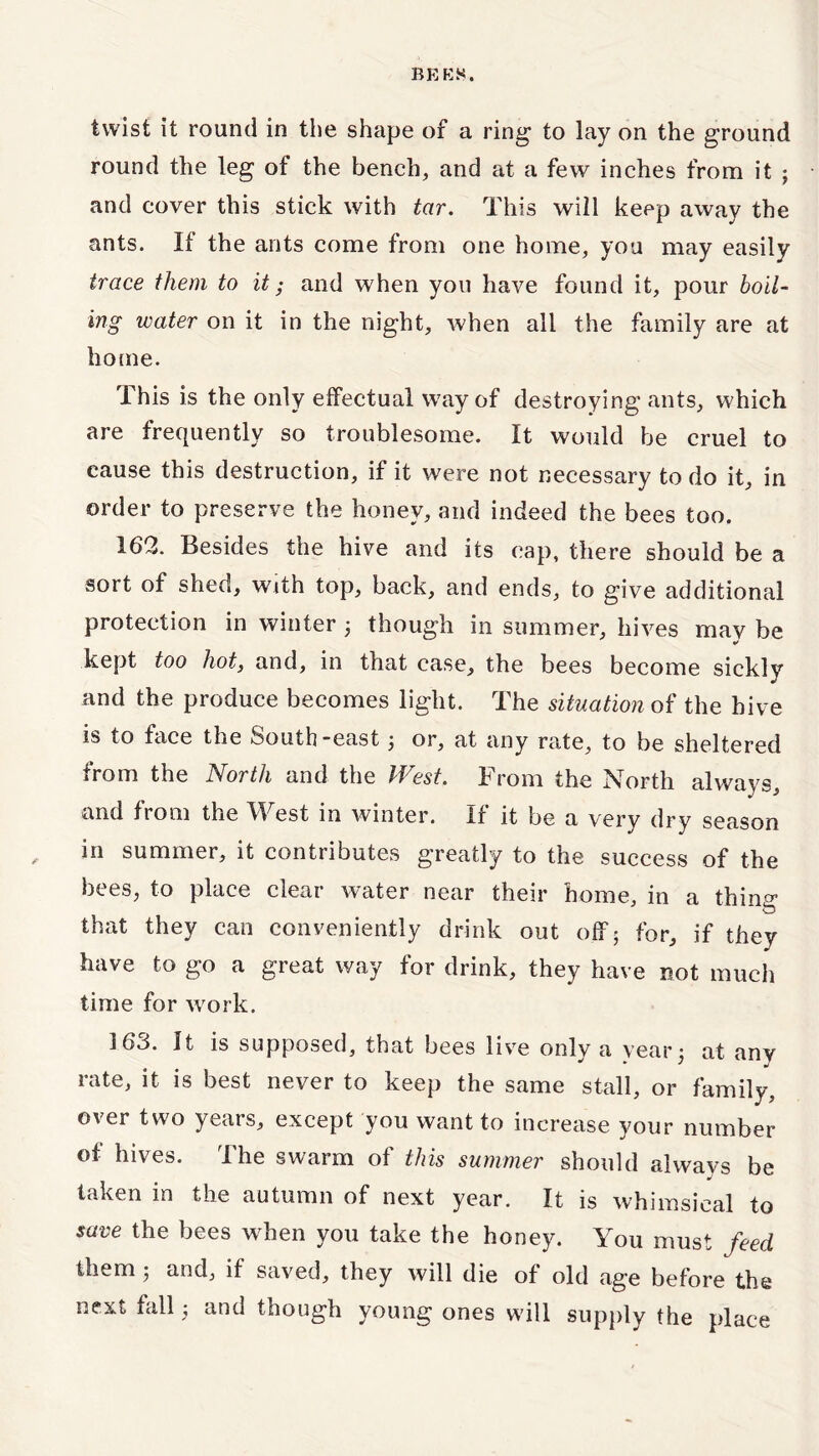 twist it round in the shape of a ring- to lay on the ground round the leg of the bench, and at a few inches from it ; and cover this stick with tar. This will keep away the ants. It the ants come from one home, you may easily trace them to it • and when yon have found it, pour boil- ing water on it in the night, when all the family are at home. This is the only effectual way of destroying ants, which are frequently so troublesome. It would be cruel to cause this destruction, if it were not necessary to do it, in order to preserve the honey, and indeed the bees too, 162. Besides the hive and its cap, there should be a sort of shed, with top, back, and ends, to give additional protection in winter 3 though in summer, hives mav be kept too hot, and, in that case, the bees become sickly and the produce becomes light. The situation of the hive is to face the oouth-east 3 or, at any rate, to be sheltered from the North and the West. From the North always, and from the West in winter. If it be a very dry season , in summer, it contributes greatly to the success of the bees, to place clear water near their home, in a thing that they can conveniently drink out off; for, if they have to go a great way for drink, they have not much time for work. 163. It is supposed, that bees live only a year 3 at any rate, it is best never to keep the same stall, or family, over two years, except you want to increase your number of hives. The swarm of this summer should always be taken in the autumn of next year. It is whimsical to save the bees when you take the honey. You must feed them ; and, if saved, they will die of old age before the next fall 3 and though young ones will supply the place
