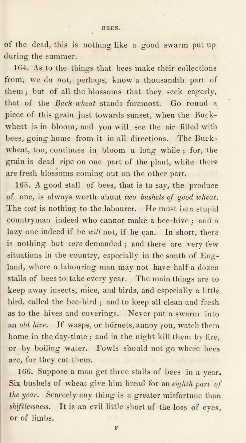 of the dead, this is nothing like a good swarm put up during the summer. 164. As to the things that bees make their collections from, we do not, perhaps, know a thousandth part of them but of all the blossoms that they seek eagerly, that of the Buck-wheat stands foremost. Go round a piece of this grain just towards sunset, when the Buck- wheat is in bloom, and you will see the air filled with bees, going home from it in all directions. The Buck- wheat, too, continues in bloom a long while ; for, the grain is dead ripe on one part of the plant, while there are fresh blossoms coming out on the other part. 165. A good stall of bees, that is to say, the produce of one, is always worth about two bushels of good wheat. The cost is nothing to the labourer. He must be a stupid countryman indeed who cannot make a bee-hive 5 and a lazy one indeed if he will not, if he can. In short, there is nothing but care demanded ; and there are very few situations in the country, especially in the south of Eng- land, where a labouring man may not have half a dozen stalls of bees to take every year. The main things are to keep away insects, mice, and birds, and especially a little bird, called the bee-bird ; and to keep all clean and fresh as to the hives and coverings. Never put a swarm into an old hive. If wasps, or hornets, annoy you, watch them home in the day-time ; and in the night kill them by fire, or by boiling water. Fowls should not go where bees are, for they eat them. 166. Suppose a man get three stalls of bees in a year. Six bushels of wheat give him bread for an eighth part of the year. Scarcely any thing is a greater misfortune than shiftlessness. It is an evil little short of the loss of eyes, or of limbs. F