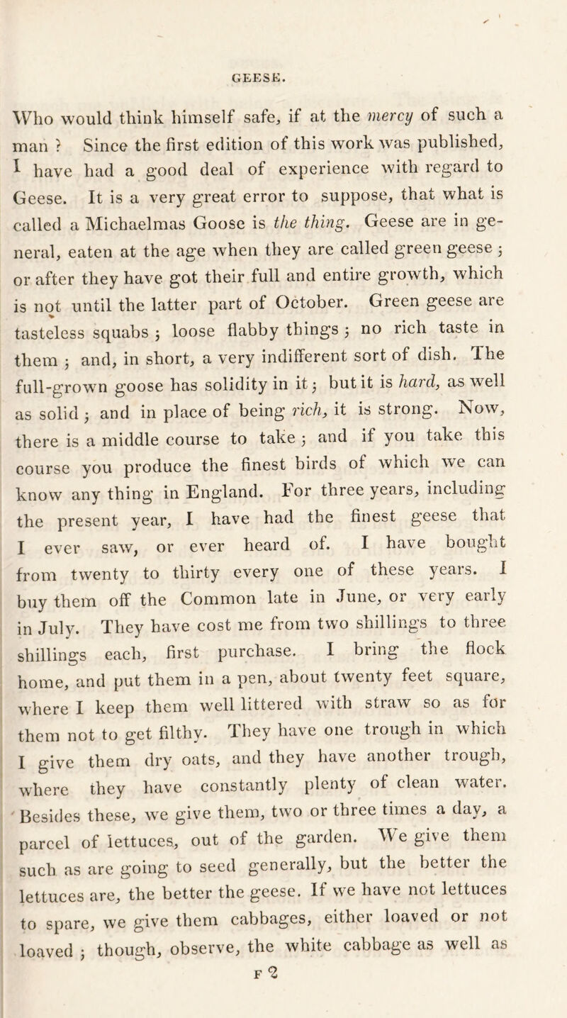 Who would think himself safe, if at the mercy of such a man ? Since the first edition of this work was published, I have had a good deal of experience with regard to Geese. It is a very great error to suppose, that what is called a Michaelmas Goose is the thing. Geese are in ge- neral, eaten at the age when they are called green geese 3 or after they have got their full and entire growth, which is not until the latter part of October. Green geese are tasteless squabs 3 loose flabby things 3 no rich taste in them 3 and, in short, a very indifferent sort of dish. Ihe full-growrn goose has solidity in it 3 but it is hard, as well as solid 3 and in place of being rich, it is strong. Now, there is a middle course to take 3 and if you take this course you produce the finest birds of which we can know any thing in England, hor three yeais, including the present year, I have had the finest geese that I ever saw, or ever heard of. I have bought from twenty to thirty every one of these years. I buy them off the Common late in June, or very early in July. They have cost me from two shillings to three shillings each, first purchase. I bring the flock home, and put them in a pen, about twenty feet squaie, where I keep them well littered with straw so as for them not to get filthy. They have one trough in which I give them dry oats, and they have another trough, where they have constantly plenty of clean watei. Besides these, wre give them, two or three times a day, a parcel of lettuces., out of the garden. We give them such as are going to seed generally, but the better the lettuces are, the better the geese. If we have not lettuces to spare, we give them cabbages, either loaved or not loaved j though, observe, the white cabbage as well as f *2