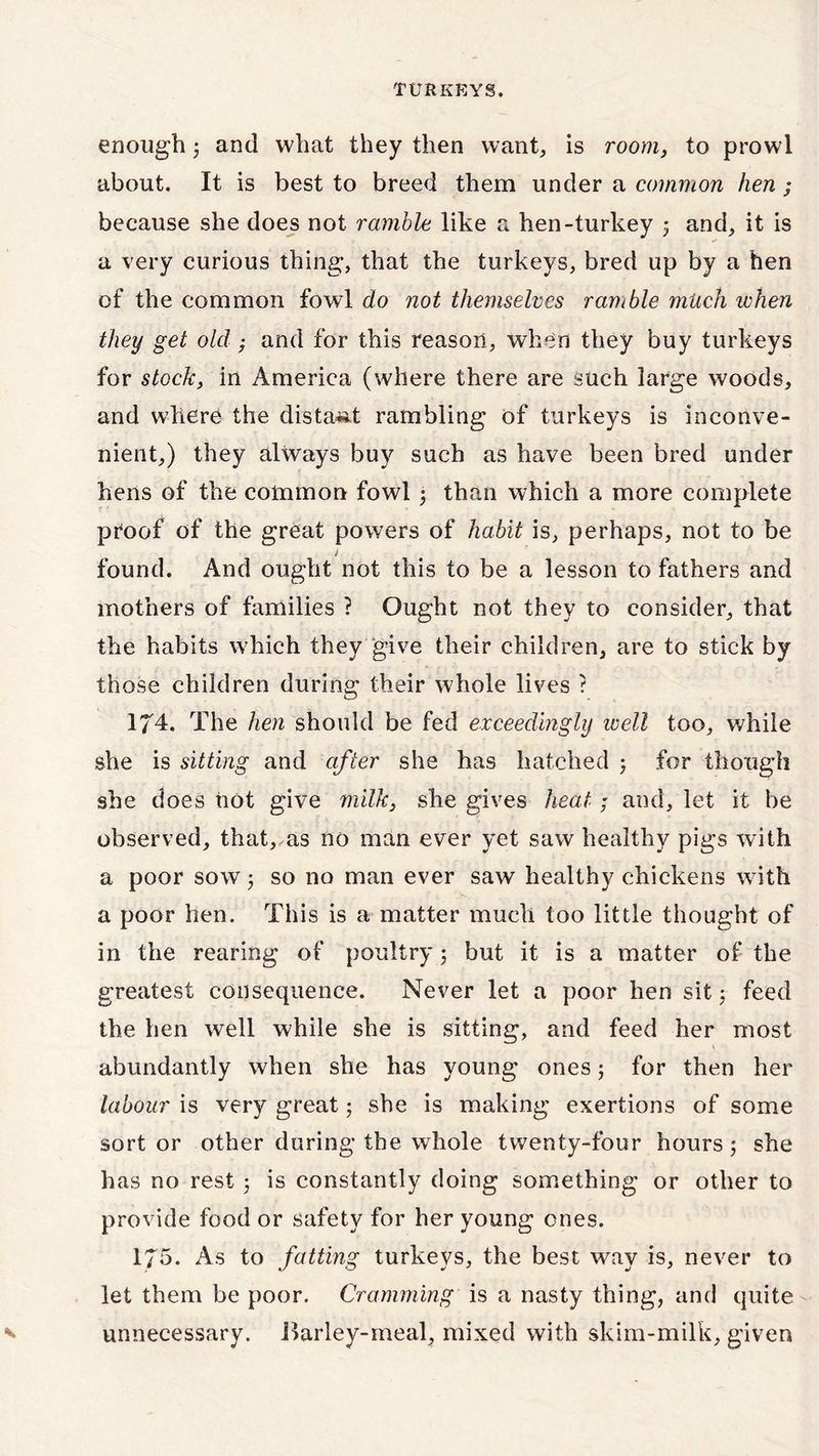 enough $ and what they then want, is room, to prowl about. It is best to breed them under a common hen ; because she does not ramble like a hen-turkey 5 and, it is a very curious thing, that the turkeys, bred up by a hen of the common fowl do not themselves ramble much when they get old ,• and for this reason, when they buy turkeys for stock, in America (where there are such large woods, and where the distant rambling of turkeys is inconve- nient,) they always buy such as have been bred under hens of the common fowl j than which a more complete proof of the great powers of habit is, perhaps, not to be > found. And ought not this to be a lesson to fathers and mothers of families ? Ought not they to consider, that the habits which they give their children, are to stick by those children during their whole lives ? 174. The hen should be fed exceedingly ivell too, while she is sitting and after she has hatched ; for though she does not give milk, she gives heat; and, let it be observed, that, as no man ever yet saw healthy pigs with a poor sow; so no man ever saw healthy chickens with a poor hen. This is a matter much too little thought of in the rearing of poultry ; but it is a matter of the greatest consequence. Never let a poor hen sit 5 feed the hen well while she is sitting, and feed her most abundantly when she has young ones; for then her labour is very great; she is making exertions of some sort or other during the whole twenty-four hours ; she has no rest 5 is constantly doing something or other to provide food or safety for her young ones. 175. As to fatting turkeys, the best way is, never to let them be poor. Cramming is a nasty thing, and quite unnecessary. Barley-meal, mixed with skim-milk, given