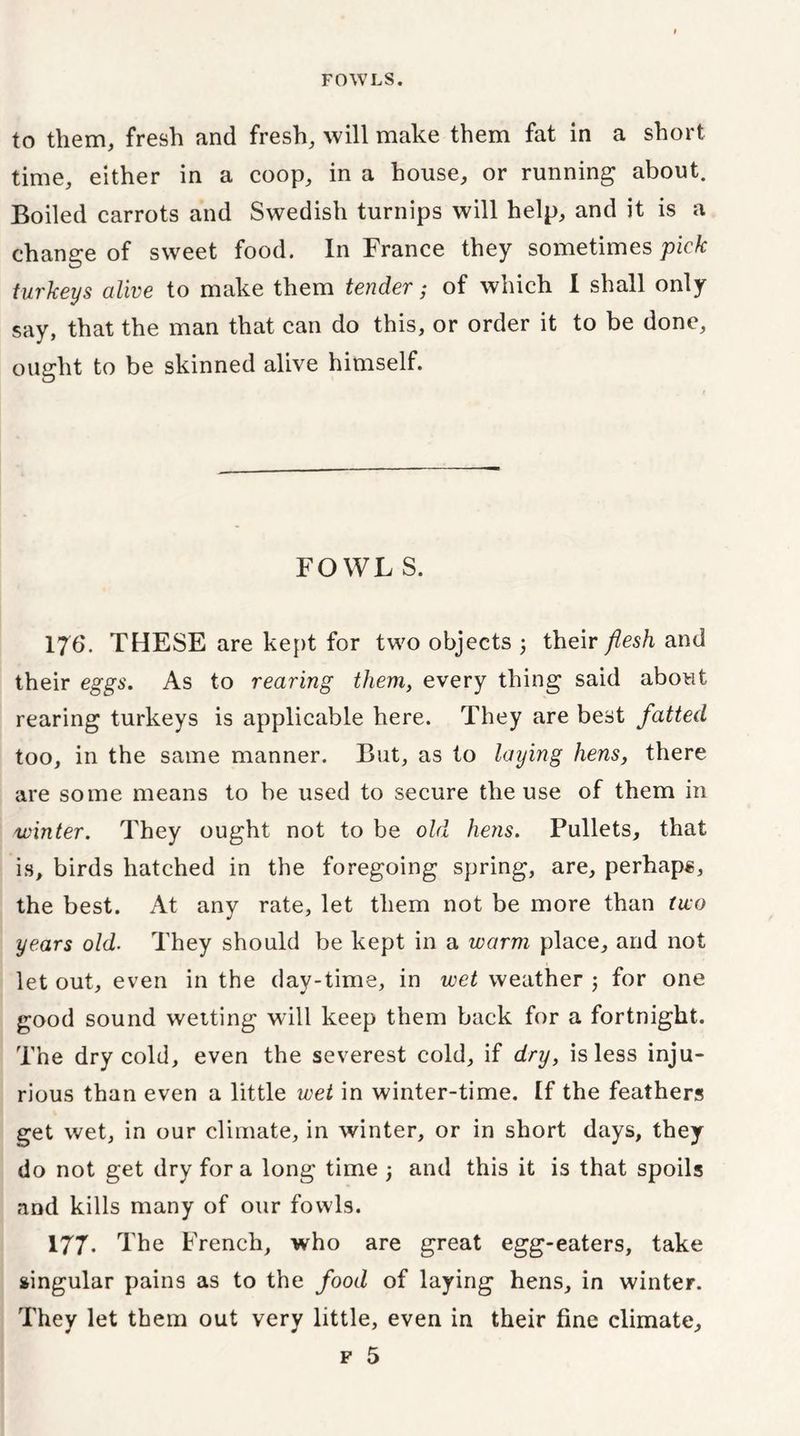 to them, fresh and fresh, will make them fat in a short time, either in a coop, in a house, or running about. Boiled carrots and Swedish turnips will help, and it is a change of sweet food. In France they sometimes pick turkeys alive to make them tender; of which I shall only say, that the man that can do this, or order it to be done, ought to be skinned alive himself. FOWL S. 176. THESE are kept for two objects ; their flesh and their eggs. As to rearing them, every thing said about rearing turkeys is applicable here. They are best fatted too, in the same manner. But, as to laying hens, there are some means to be used to secure the use of them in winter. They ought not to be old hens. Pullets, that is, birds hatched in the foregoing spring, are, perhaps, the best. At any rate, let them not be more than two years old. They should be kept in a warm place, and not let out, even in the day-time, in wet weather 5 for one good sound wetting will keep them back for a fortnight. The dry cold, even the severest cold, if dry, is less inju- rious than even a little wet in winter-time. If the feathers get wet, in our climate, in winter, or in short days, they do not get dry for a long time 3 and this it is that spoils and kills many of our fowls. 177. The French, who are great egg-eaters, take singular pains as to the food of laying hens, in winter. They let them out very little, even in their fine climate, f 5