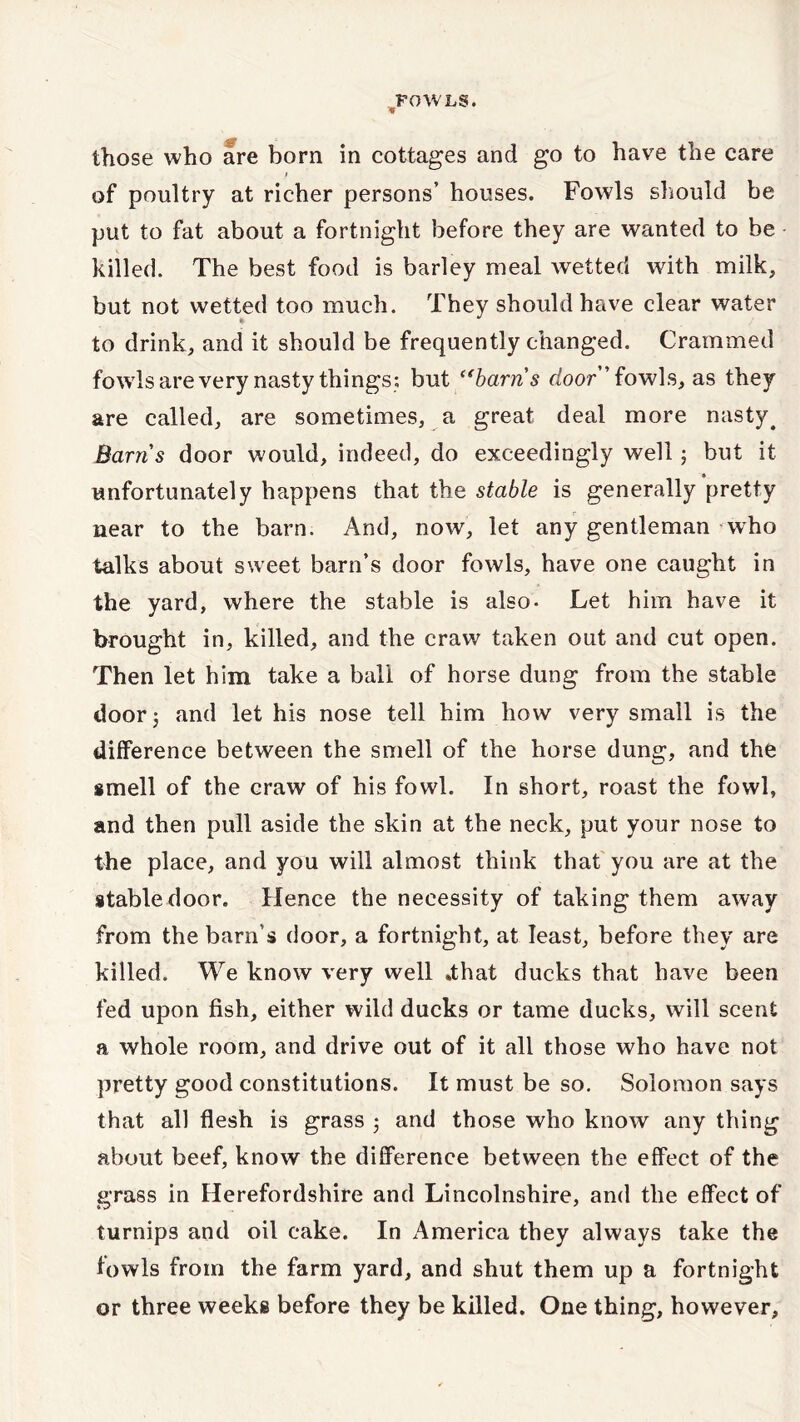 those who are born in cottages and go to have the care t of poultry at richer persons’ houses. Fowls should be put to fat about a fortnight before they are wanted to be killed. The best food is barley meal wetted with milk, but not wetted too much. They should have clear water to drink, and it should be frequently changed. Crammed fowls are very nasty things; but “barns door fowls, as they are called, are sometimes, a great deal more nasty 4 Barns door would, indeed, do exceedingly well 5 but it unfortunately happens that the stable is generally pretty near to the barn. And, now, let any gentleman who talks about sweet barn’s door fowls, have one caught in the yard, where the stable is also- Let him have it brought in, killed, and the craw taken out and cut open. Then let him take a ball of horse dung from the stable door 5 and let his nose tell him how very small is the difference between the smell of the horse dung, and the smell of the craw of his fowl. In short, roast the fowl, and then pull aside the skin at the neck, put your nose to the place, and you will almost think that you are at the stable door. Hence the necessity of taking them away from the barn’s door, a fortnight, at least, before they are killed. We know very well »that ducks that have been fed upon fish, either wild ducks or tame ducks, will scent a whole room, and drive out of it all those who have not pretty good constitutions. It must be so. Solomon says that all flesh is grass ; and those who know any thing about beef, know the difference between the effect of the grass in Herefordshire and Lincolnshire, and the effect of iv y turnips and oil cake. In America they always take the fowls from the farm yard, and shut them up a fortnight or three weeks before they be killed. One thing, however.