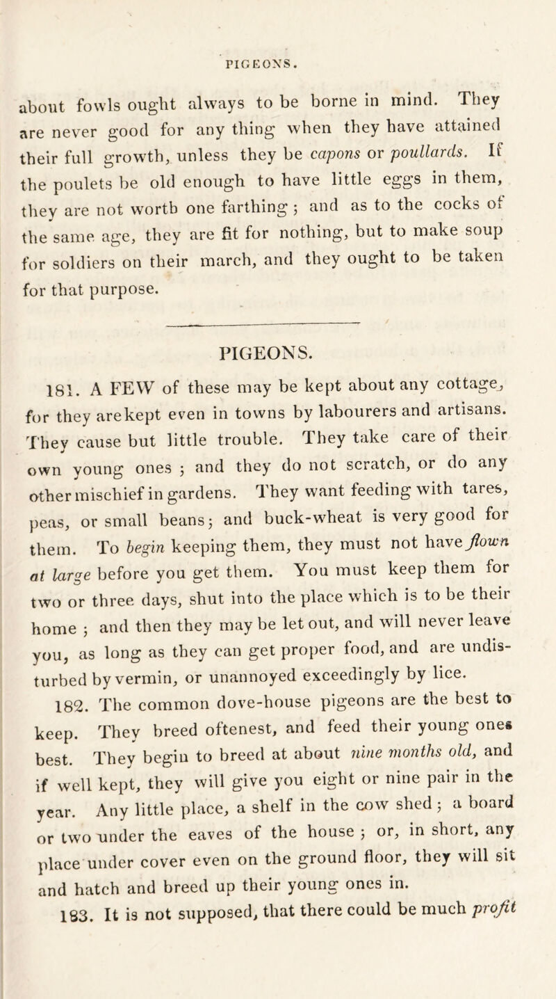 PIGEONS. about fowls ought always to be borne in mind. They are never good for any thing when they have attained their full growth, unless they be capons or poullards. If the poulets be old enough to have little eggs in them, they are not worth one farthing 5 and as to the cocks o* the same age, they are fit for nothing, but to make soup for soldiers on their march, and they ought to be taken for that purpose. PIGEONS. 181. A FEW of these may be kept about any cottage, for they arekept even in towns by labourers and artisans. They cause but little trouble. They take care of their own voung ones j and they do not scratch, or do an} other mischief in gardens. They want feeding with tares, peas, or small beans 5 and buck-wheat is very good for them. To begin keeping them, they must not havejlown at large before you get them. You must keep them for two or three days, shut into the place which is to be their home j and then they may be let out, and will never leave you, as long as they can get proper food, and are undis- turbed by vermin, or unannoyed exceedingly by lice. 182. The common dove-house pigeons are the best to keep. They breed oftenest, and feed their young one* best They begin to breed at about nine months old, and if well kept, they will give you eight or nine pair in the year. Any little place, a shelf in the cow shed 5 a board or two under the eaves of the house ; or, in short, any place under cover even on the ground floor, they will sit and hatch and breed up their young ones in. 183. It is not supposed, that there could be much piojit