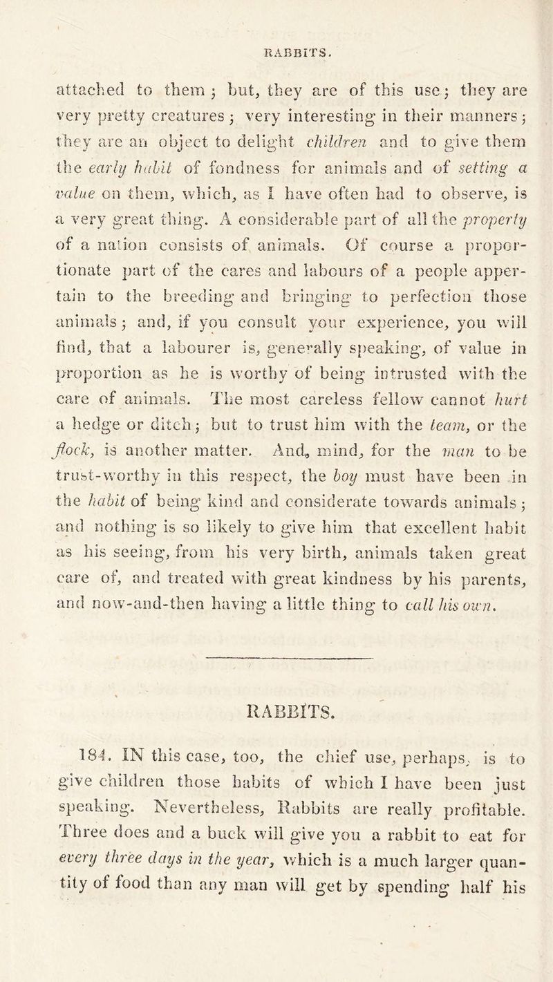 attached to them j but, they are of this use; they are very pretty creatures very interesting* in their manners ; they are an object to delight children and to give them the early habit of fondness for animals and of setting a value on them, which, as I have often had to observe, is a very great thing. A considerable part of all the property of a nation consists of animals. Of course a propor- tionate part of the cares and labours of a people apper- tain to the breeding and bringing* to perfection those animals; and, if you consult your experience, you will find, that a labourer is, generally speaking, of value in proportion as he is worthy of being intrusted with the care of animals. The most careless fellow cannot hurt a hedge or ditch; but to trust him w ith the team, or the flock, is another matter. And, mind, for the man to be trust-worthy in this respect, the boy must have been in the habit of being kind and considerate towards animals 3 and nothing is so likely to give him that excellent habit as his seeing, from his very birth, animals taken great care of, and treated with great kindness by his parents, and now-and-then having a little thing to call his own. RABBITS. 184. IN this ease, too, the chief use, perhaps, is to give children those habits of which I have been just speaking. Nevertheless, Rabbits are really profitable. Three does and a buck will give you a rabbit to eat for every three days in the year, which is a much larger quan- tity of food than any man will get by spending half his