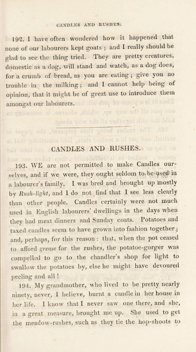 192. I have often wondered how it happened that none of our labourers kept goats ) and I really should be glad to see the thing tried. They are pretty creatures, domestic as a dog, will stand and watch, as a dog does, for a crumb of bread, as you are eating ; give you no trouble in the milking 3 and I cannot help being of opinion, that it might be of great use to introduce them amongst our labourers. CANDLES AND RUSHES. 193. WE are not permitted to make Candles our- selves, and if we were, they ought seldom torbe^se^in a labourer’s family. I was bred and brought up mostly by Rush-light, and 1 do not find that I see less clearly than other people. Candles certainly were not much used in English labourers’ dwellings in the days when they had meat dinners and Sunday coats. Potatoes and taxed candles seem to have grown into fashion together 5 and, perhaps, for this reason : that, when the pot ceased to afford grease for the rushes, the potatoe-gorger was compelled to go to the chandler’s shop for light to swallow the potatoes by, else he might have devoured peeling and all ! 194. My grandmother, who lived to be pretty nearly ninety, never, I believe, burnt a candle in her house in her life. I know that I never saw one there, and she, in a great measure, brought me up. She used to get the meadow-rushes, such as they tie the hop-shoots to