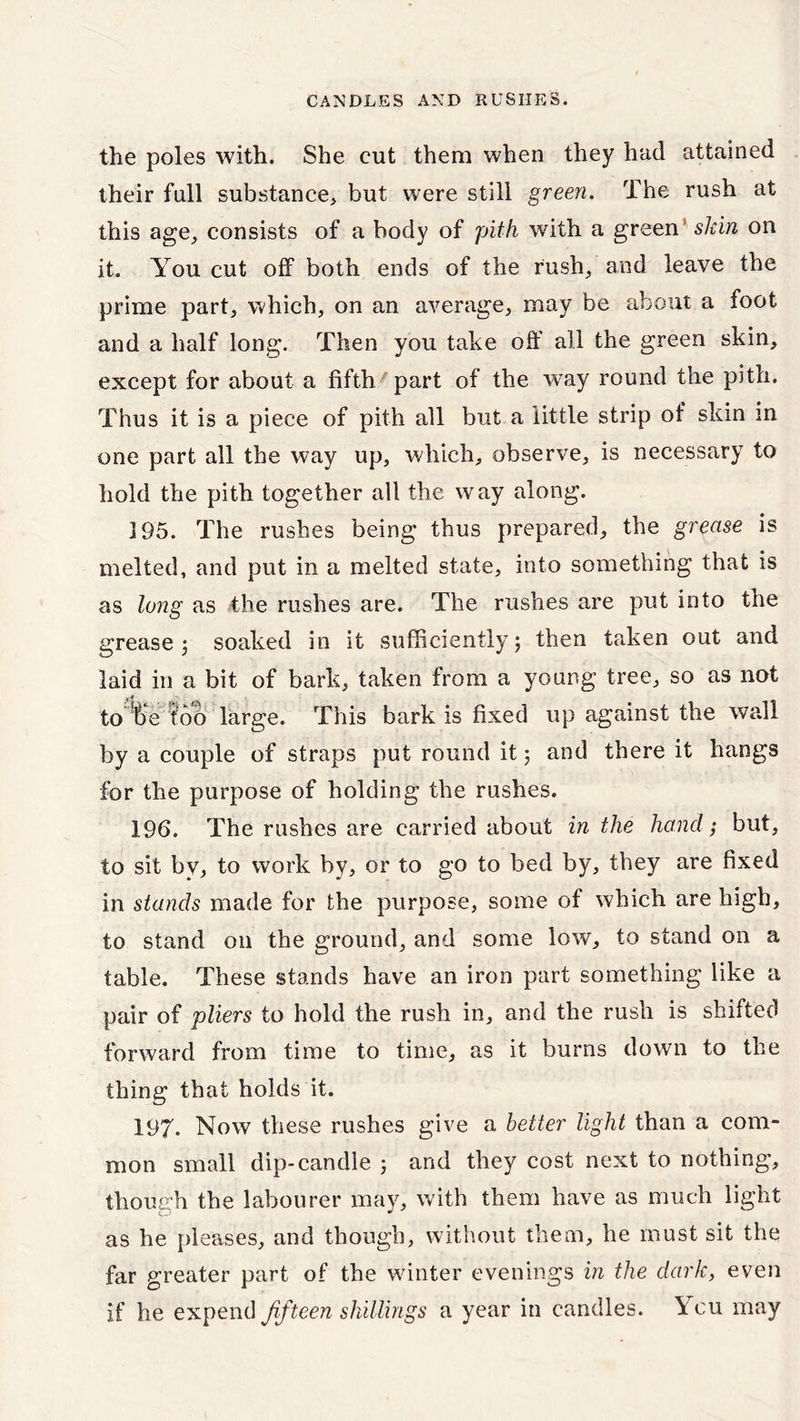 the poles with. She cut them when they hud attained their full substance, but were still green. The rush at this age, consists of a body of pith with a green skin on it. You cut off both ends of the rush, and leave the prime part, which, on an average, may be about a foot and a half long. Then you take off all the green skin, except for about a fifth part of the way round the pith. Thus it is a piece of pith all but a little strip of skin in one part all the way up, which, observe, is necessary to hold the pith together all the way along. 195. The rushes being thus prepared, the grease is melted, and put in a melted state, into something that is as long as the rushes are. The rushes are put into the grease; soaked in it sufficiently; then taken out and laid in a bit of bark, taken from a young tree, so as not to be too large. This bark is fixed up against the wall by a couple of straps put round it; and there it hangs for the purpose of holding the rushes. 196. The rushes are carried about in the hand; but, to sit by, to work by, or to go to bed by, they are fixed in stands made for the purpose, some of which are high, to stand on the ground, and some low, to stand on a table. These stands have an iron part something like a pair of pliers to hold the rush in, and the rush is shifted forward from time to time, as it burns down to the thing that holds it. 197. Now these rushes give a better light than a com- mon small dip-candle ; and they cost next to nothing”, though the labourer may, with them have as much light as he pleases, and though, without them, he must sit the far greater part of the winter evenings in the dark, even if he expend fifteen shillings a year in candles. Ycu may