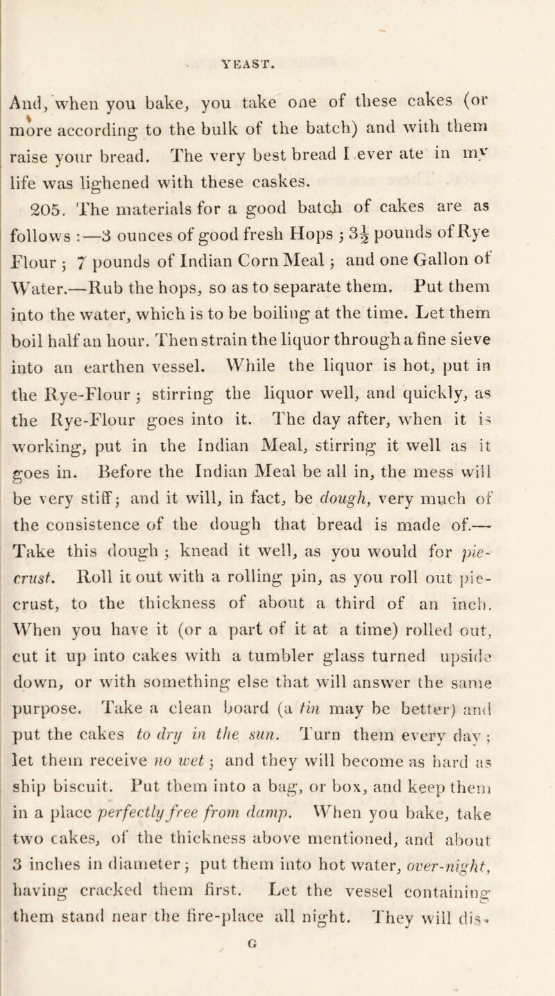YEAST. And, when you bake, you take one of these cakes (or more according to the bulk of the batch) and with them raise your bread. The very best bread I ever ate in my life was lighened with these cashes. 205. The materials for a good batch of cakes are as follows :—3 ounces of good fresh Hops 3 3^ pounds of Rye Flour ; 7 pounds of Indian Corn Meal 5 and one Gallon of Water.—Rub the hops, so as to separate them. Put them into the water, which is to be boiling at the time. Let them boil half an hour. Then strain the liquor through a fine sieve into an earthen vessel. While the liquor is hot, put in the Rye-Flour 3 stirring the liquor well, and quickly, as the Rye-Flour goes into it. The day after, when it is working, put in the Indian Meal, stirring it well as it goes in. Before the Indian Meal be all in, the mess will be very stiff 5 and it will, in fact, be dough, very much of the consistence of the dough that bread is made of.— Take this dough ; knead it well, as you would for pie- crust. Roll it out with a rolling pin, as you roll out pie- crust, to the thickness of about a third of an inch. When you have it (or a part of it at a time) rolled out, cut it up into cakes with a tumbler glass turned upside down, or with something else that will answer the same purpose. Take a clean board (a tin may be better) and put the cakes to dry in the sun. Turn them every day ; let them receive no wet 3 and they will become as hard as ship biscuit. Put them into a bag, or box, and keep them in a place perfectly free from damp. When you bake, take two cakes, of the thickness above mentioned, and about 3 inches in diameter 3 put them into hot water, over-nig ht, having cracked them first. Let the vessel containing them stand near the fire-place all night. They will dis- G