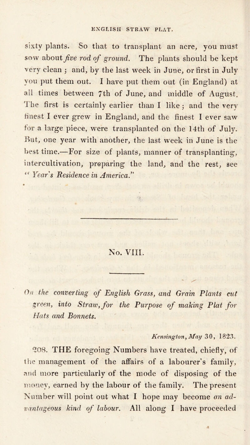 sixty plants. So that to transplant an acre, you must sow about five rod of ground. The plants should be kept very clean 5 and, by the last week in June, or first in July you put them out. I have put them out (in England) at all times between 7th of June, and middle of August. rA he first is certainly earlier than I like 5 and the very finest I ever grew in England, and the finest I ever saw for a large piece, were transplanted on the 14th of July. But, one year with another, the last week in June is the best time.—For size of plants, manner of transplanting, intercultivation, preparing the land, and the rest, see <<r Year's Residence in America. No. VIIL On the converting of English Grass, and Grain Plants cut green, into Straw, for the Purpose of making Plat for Hats and Bonnets. Kensington, May 30, 1823. *208. THE foregoing Numbers have treated, chiefly, of the management of the affairs of a labourer’s family, and more particularly of the mode of disposing of the money, earned by the labour of the family. The present Number will point out what I hope may become an ad- vantageous kind of labour. All along I have proceeded