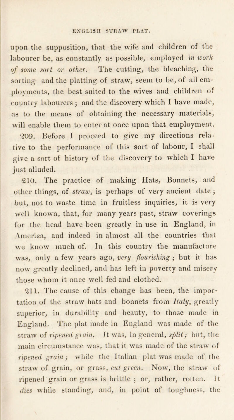 upon the supposition, that the wife and children of the labourer be, as constantly as possible, employed in work of some sort or other. The cutting, the bleaching, the sorting and the platting of straw, seem to be, of all em- ployments, the best suited to the wives and children of country labourers ; and the discovery which I have made, as to the means of obtaining the necessary materials, will enable them to enter at once upon that employment. 209. Before I proceed to give my directions rela- tive to the performance of this sort of labour, I shall give a sort of history of the discovery to which I have just alluded. 210. The practice of making Hats, Bonnets, and other things, of straw, is perhaps of very ancient date ; but, not to waste time in fruitless inquiries, it is very well known, that, for many years past, straw coverings for the head have been greatly in use in England, in America, and indeed in almost all the countries that we know much of. In this country the manufacture was, only a few years ago, very flourishing ; but it has now greatly declined, and has left in poverty and misery those whom it once well fed and clothed. 211. The cause of this change has been, the impor- tation of the straw hats and bonnets from Italy, greatly superior, in durability and beauty, to those made in England. The plat made in England was made of the straw of ripened grain. It was, in general, split; but, the main circumstance was, that it was made of the straw of ripened grain ; while the Italian plat was made of the straw of grain, or grass, cut green. Now, the straw of ripened grain or grass is brittle 5 or, rather, rotten. It dies while standing, and, in point of toughness, the