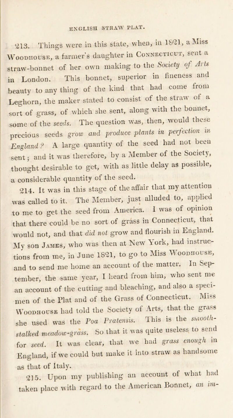 ^13. Things were in this state, when, in 1821, a Miss Wood ho use, a farmers daughter in Connecticut, sent a straw-bonnet of her own making to the Society oj Arts in London. This bonnet, superior in fineness and beauty to any thing of the kind that had come from Leghorn, the maker stated to consist of the straw of a sort of grass, of which she sent, along with the bonnet, some of the seeds. The question was, then, would these precious seeds grow and produce plants in perfection in England? A large quantity of the seed had not been sent 5 and it was therefore, by a Member of the Society, thought desirable to get, with as little delay as possible, a considerable quantity of the seed. 214. It was in this stage of the affair that my attention was called to it. The Member, just alluded to, applied to me to get the seed from America. I was of opinion that there could be no sort of grass in Connecticut, that would not, and that did not grow and flourish m England. My son James, who was then at New York, had instruc- tions from me, in June 1821, to go to Miss Woodhouse, and to send me home an account of the matter. In Sep- tember, the same year, I heard from him, who sent me an account of the cutting and bleaching, and also a speci- men of the Flat and of the Grass of Connecticut. Miss Woodhouse had told the Society of Arts, that the grass she used was the Poa Pratensis. This is the smooth- stalked meadow-grass. So that it was quite useless to send for seed. It was clear, that we had grass enough in England, if we could but make it into straw as handsome as that of Italy. 215. Upon my publishing an account of what had taken place with regard to the American Bonnet, an im-