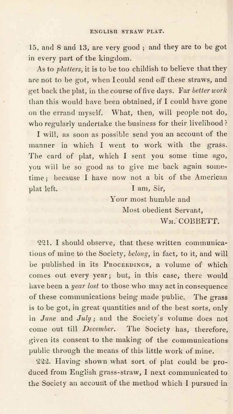 15, and 8 and 13, are very good ; and they are to be got in every part of the kingdom. As to platters, it is to be too childish to believe that they are not to be got, when I could send off these straws, and get back the plat, in the course of five days. Far better work than this would have been obtained, if I could have gone on the errand myself. What, then, will people not do, who regularly undertake the business for their livelihood t I will, as soon as possible send you an account of the manner in which 1 went to work with the grass. The card of plat, which I sent you some time ago, you will be so good as to give me back again some- time; because I have now not a bit of the American plat left. I am. Sir, Your most humble and Most obedient Servant, Wm. cobbett. <221. I should observe, that these written communica- tions of mine to the Society, belong, in fact, to it, and will be published in its Proceedings, a volume of which comes out every year; but, in this case, there would have been a year lost to those who may act in consequence of these communications being made public. The grass is to be got, in great quantities and of the best sorts, only in June and July; and the Society's volume does not come out till December. The Society has, therefore, given its consent to the making of the communications public through the means of this little work of mine. 222. Having shown what sort of plat could be pro- duced from English grass-straw, I next communicated to