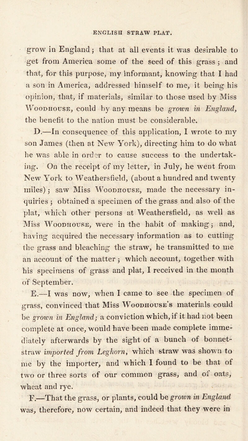 grow in England; that at all events it was desirable to get from America some of the seed of this grass 3 and that, for this purpose, my informant, knowing that I had a son in America, addressed himself to me, it being his opinion, that, if materials, similar to those used by Miss Woodhouse, could by any means be grown in England, the benefit to the nation must be considerable. D.—In consequence of this application, I wrote to my son James (then at New York), directing him to do what he was able in order to cause success to the undertak- ing. On the receipt of my letter, in July, he went from New York to Weathersfield, (about a hundred and twenty miles) 5 saw Miss Woodhquse, made the necessary in- quiries ; obtained a specimen of the grass and also of the plat, which other persons at Weathersfield, as well as Miss Woodhouse, were in the habit of making; and, having acquired the necessary information as to cutting the grass and bleaching the straw, he transmitted to me an account of the matter j which account, together with his specimens of grass and plat, I received in the month of September. E. —I was now, when I came to see the specimen of grass, convinced that Miss Woodiiouse’s materials could be grown in England; a conviction which, if it had not been complete at once, would have been made complete imme- diately afterwards by the sight of a bunch of bonnet- straw imported from Leghorn, which straw was shown to me by the importer, and which I found to be that of two or three sorts of our common grass, and of oats, wheat and rye. F. —That the grass, or plants, could be grown in England was, therefore, now certain, and indeed that they were in