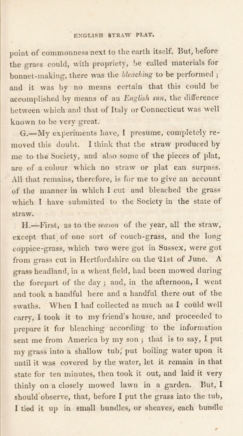 point of commonness next to the earth itself. But, before the grass could, with propriety, be called materials for bonnet-making, there was the bleaching to be performed 5 and it was by no means certain that this could be accomplished by means of an English sun> the difference between which and that of Italy or Connecticut was well known to be very great. G. —My experiments have, I presume, completely re- moved this doubt. I think that the straw produced by me to the Society, and also some of the pieces of plat, are of a colour which no straw or plat can surpass. All that remains, therefore, is for me to give an account of the manner in which I cut and bleached the grass which I have submitted to the Society in the state of straw. H. —First, as to the season of the year, all the straw'', except that of one sort of couch-grass, and the long coppice-grass, which two were got in Sussex, were got from grass cut in Hertfordshire on the 21st of June. A grass headland, in a wheat field, had been mowed during the forepart of the day 5 and, in the afternoon, I went and took a handful here and a handful there out of the swaths. When I had collected as much as I could well carry, I took it to my friend’s house, and proceeded to prepare it for bleaching according to the information sent me from America by my son 5 that is to say, I put my grass into a shallow tub, put boiling water upon it until it was covered by the water, let it remain in that state for ten minutes, then took it out, and laid it very thinly on a closely mowed lawn in a garden. But, I should observe, that, before I put the grass into the tub, I tied it up in small bundles, or sheaves, each bundle