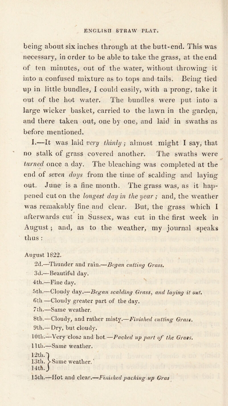 being about six inches through at the butt-end. This was necessary, in order to be able to take the grass, at the end of ten minutes, out of the water, without throwing it into a confused mixture as to tops and tails. Being tied up in little bundles, I could easily, with a prong, take it out of the hot water. The bundles were put into a large wicker basket, carried to the lawn in the garden, and there taken out, one by one, and laid in swaths as before mentioned. I.—It was laid very thinly; almost might I say, that no stalk of grass covered another. The swaths were turned once a day. The bleaching was completed at the end of seven days from the time of scalding and laying out. June is a fine month. The grass was, as it hap- pened cut on the longest day in the year ; and, the weather was remakably fine and clear. But, the grass which I /* afterwards cut in Sussex, was cut in the first week in August ; and, as to the weather, my journal speaks thus : August 1822. 2d.—Thunder and rain.—Began cutting Grass. 3d.—Beautiful day. 4th.—Fine day. 5th.—Cloudy day.—Began scalding Grass, and laying it out. 6th —Cloudy greater part of the day. 7th.—Same weather. 8th.—Cloudy, and rather misty.—Finished cutting Grass. 9th.— Dry, but cloudy. 10th.—Very close and hot.—Packed up part of the Grass. 11th.—Same weather. 12th.J 13th. >Same weather.' 14th.j 15th.—Hot and clear.—Finished packing up Gras