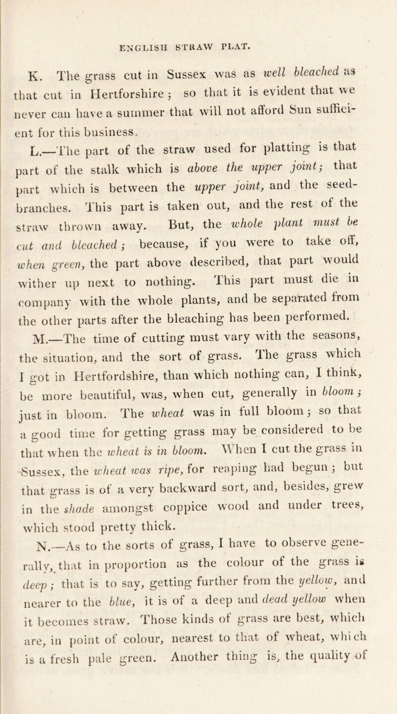 K. The grass cut in Sussex was as well bleached as that cut in Hertforshire 5 so that it is evident that we never can have a summer that will not afford Sun suffici- ent for this business. L. —The part of the straw used for platting is that part of the stalk which is above the upper joint; that part which is between the upper joint, and the seed- branches. This part is taken out, and the rest of the straw thrown away. But, the whole plant must be cut and bleached; because, if you were to take off, when green, the part above described, that part would wither up next to nothing. This part must die in company with the whole plants, and be separated from the other parts after the bleaching has been performed. M. The time of cutting must vary with the seasons, the situation, and the sort of grass. Ihe grass which 1 got in Hertfordshire, than which nothing can, I think, be more beautiful, was, when cut, generally in bloom ,* just in bloom. The wheat was in full bloom 3 so that a good time for getting grass may be considered to be that when the wheat is in bloom. hen I cut the glass in Sussex, the wheat was ripe, for reaping had begun 3 but that jrrass is of a very backward soit, and, besides, grew in the shade amongst coppice wood and under trees, which stood pretty thick. N. —As to the sorts of grass, I have to observe gene- rally, that in proportion as the colour of the grass U deep; that is to say, getting further from the yellow, and nearer to the blue, it is of a deep and dead yellow when it becomes straw, those kinds of grass are best, which are, in point of colour, nearest to that of wheat, which is a fresh pale green. Another thing is, the quality of