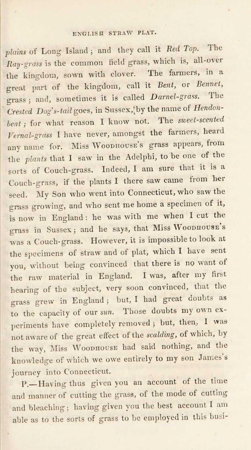 ■plains of Long Island 3 and they call it Red Top. i he Ray-grass is the common held grass, which is, all-over the kingdom, sown with clover. The farmers, in a great part of the kingdom, call it Bent, or Bennet, grass 3 and, sometimes it is called Darnel-grass. The Crested Dog's-tail goes, in Sussex,Jby the name of Hendon- bent; for what reason I know not. The sweet-scented Vernal-grass I have never, amongst the farmers, heard anv name for. Miss Woodhouse s grass appears, from the plants that I saw in the Adelphi, to be one of the sorts of Couch-grass. Indeed, I am sure that it is a Couch-grass, if the plants I there saw came from her seed. My Son who went into Connecticut, who saw the crpass growing, and who sent me home a specimen of it, is now in England : he was with me when I cut the grass in Sussex 3 and he says, that Miss Woodhouse s was a Couch-grass. However, it is impossible to look at the specimens of straw and of plat, which I have sent you, without being convinced that there is no want of the raw material in England. I was, after my lust hearing of the subject, very soon convinced, that the grass grew in England 3 but, I had great doubts as to the capacity of our sun. Those doubts my own ex- periments have completely removed 3 but, then, I was not aware of the great effect of the scalding, of which, by the way. Miss Woodhouse had said nothing, and the knowledge of which we owe entirely to my son Janies s journey into Connecticut. p Having thus given you an account of the time and manner of cutting the grass, of the mode of cutting and bleaching; having given you the best account I am able as to the sorts of grass to be employed in this busi-