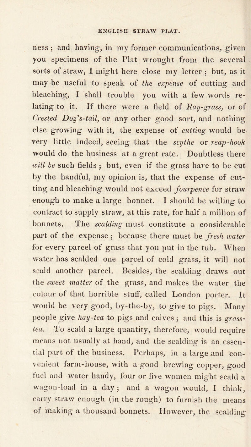 ness ; and having, in my former communications, given you specimens of the Plat wrought from the several sorts of straw, I might here close my letter ; but, as it may be useful to speak of the expense of cutting and bleaching, I shall trouble you with a few words re- lating to it. If there were a field of Ray-grass, or of Crested Dog’s-tail, or any other good sort, and nothing else growing with it, the expense of cutting would be very little indeed, seeing that the scythe or reap-hook would do the business at a great rate. Doubtless there will be such fields , but, even if the grass have to be cut by the handful, my opinion is, that the expense of cut- ting and bleaching would not exceed fourpence for straw enough to make a large bonnet. I should be willing to contract to supply straw, at this rate, for half a million of bonnets. The scalding must constitute a considerable part of the expense ; because there must be fresh water for every parcel of grass that you put in the tub. When water has scalded one parcel of cold grass, it will not scald another parcel. Besides, the scalding draws out the sweet matter of the grass, and makes the water the colour of that horrible stuff, called London porter. It would be very good, by-the-by, to give to pigs. Many people give hay-tea to pigs and calves 5 and this is grass- tea. To scald a large quantity, therefore, would require means not usually at hand, and the scalding is an essen- tial part of the business. Perhaps, in a large nod con- venient farm-house, with a good brewing copper, good fuel and waiter handy, four or five women might scald a wagon-load in a day ■ and a wagon would, I think, carry straw enough (in the rough) to furnish the means of making a thousand bonnets. However, the scalding