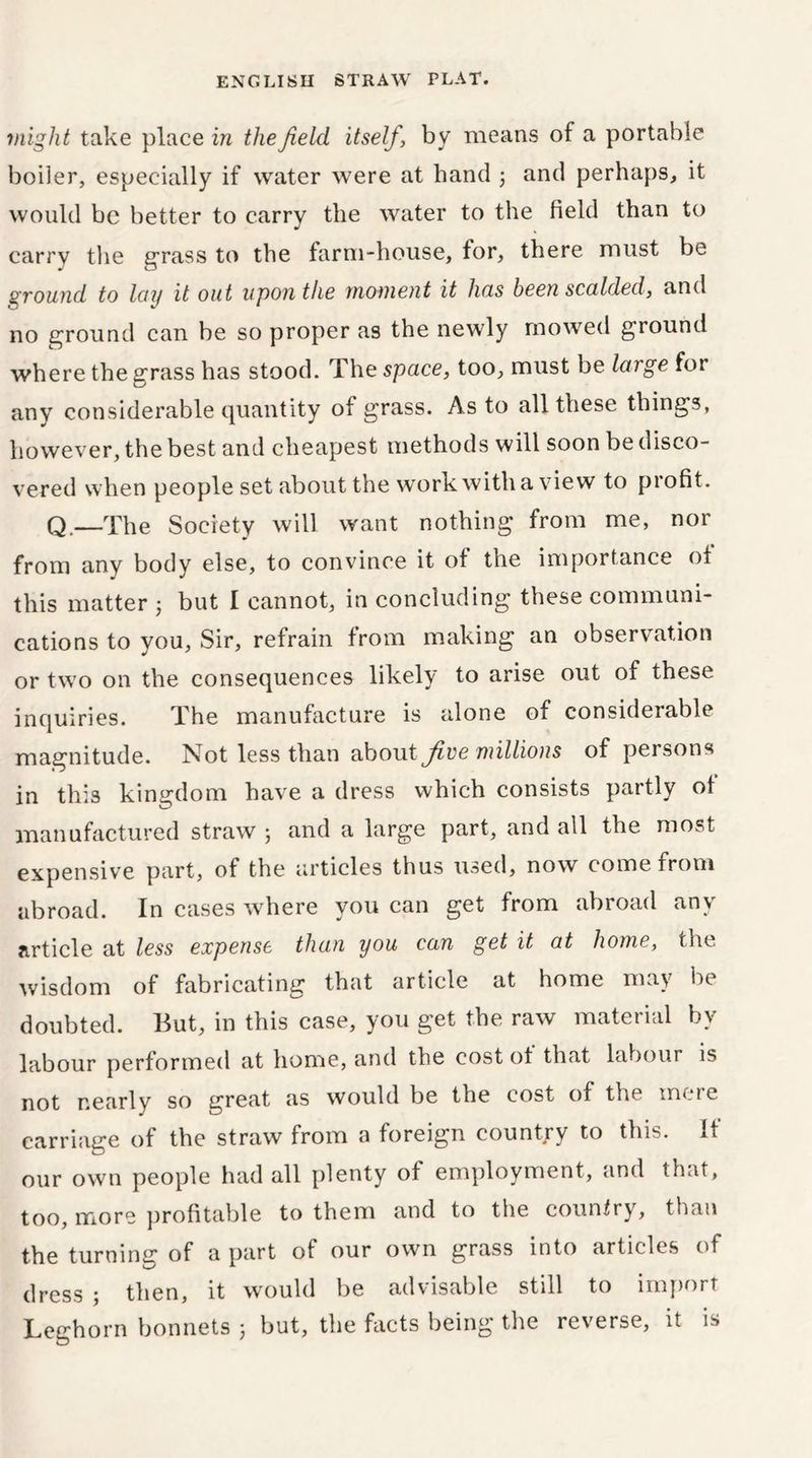 might take place in the field itself, by means of a portable boiler, especially if water were at band 3 and perhaps, it would be better to carry the water to the field than to carry the grass to the farm-house, for, there must be ground to Iciy it out upon the moment it has been scalded, and no ground can be so proper as the newly mowed ground where the grass has stood. The space, too, must be large for any considerable quantity of grass. As to all these things, however, the best and cheapest methods will soon be disco- vered when people set about the work, with a view to piofit. Q.—The Society will want nothing from me, nor from any body else, to convince it of the importance of this matter 3 but I cannot, in concluding these communi- cations to you, Sir, refrain from making an observation or two on the consequences likely to arise out of these inquiries. The manufacture is alone of considerable magnitude. Not less than about flee millions of persons in this kingdom have a dress which consists partly of manufactured straw j and a large part, and all the most expensive part, of the articles thus used, now come from abroad. In cases where you can get from abroad an\ article at less expense than you can get it at home, the wisdom of fabricating that article at home may be doubted. But, in this case, you get the raw material by labour performed at home, and the cost ot that labour is not nearly so great as would be the cost of the mere carriage of the straw from a foreign country to this. If our own people had all plenty of employment, and that, too, more profitable to them and to the country, than the turning of a part of our own grass into articles of dress ; then, it would be advisable still to import Leghorn bonnets 3 but, the facts being the reverse, it is
