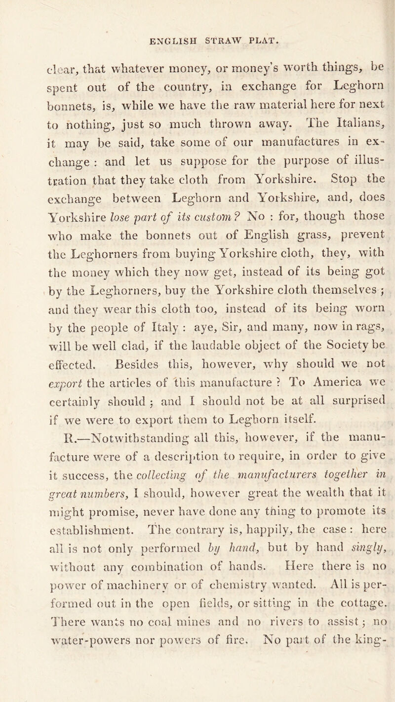 clear, that whatever money, or money’s worth things, be spent out of the country, in exchange for Leghorn bonnets, is, while we have the raw7 material here for next to nothing, just so much thrown away. The Italians, it may be said, take some of our manufactures in ex- change : and let us suppose for the purpose of illus- tration that they take cloth from Yorkshire. Stop the exchange between Leghorn and Yorkshire, and, does Yorkshire lose part of its custom ? No : for, though those who make the bonnets out of English grass, prevent the Leghorners from buying Yorkshire cloth, they, with the money which they now get, instead of its being got by the Leghorners, buy the Yorkshire cloth themselves ; and they wear this cloth too, instead of its being worn by the people of Italy : aye. Sir, and many, now in rags, will be well clad, if the laudable object of the Society be effected. Besides this, however, why should we not export the articles of this manufacture ? To America we certainly should j and I should not be at all surprised if we were to export them to Leghorn itself. XI.—Notwithstanding all this, however, if the manu- facture w7ere of a description to require, in order to give it success, the collecting of the manufacturers together in great numbers, 1 should, however great the w ealth that it might promise, never have done any thing to promote its establishment. The contrary is, happily, the case : here all is not only performed by hand, but by hand singly, without any combination of hands. Here there is no power of machinery or of chemistry wanted. All is per- formed out in the open fields, or sitting in the cottage. There wants no coal mines and no rivers to assist 3 no water-powers nor powers of fire. No part of the king-