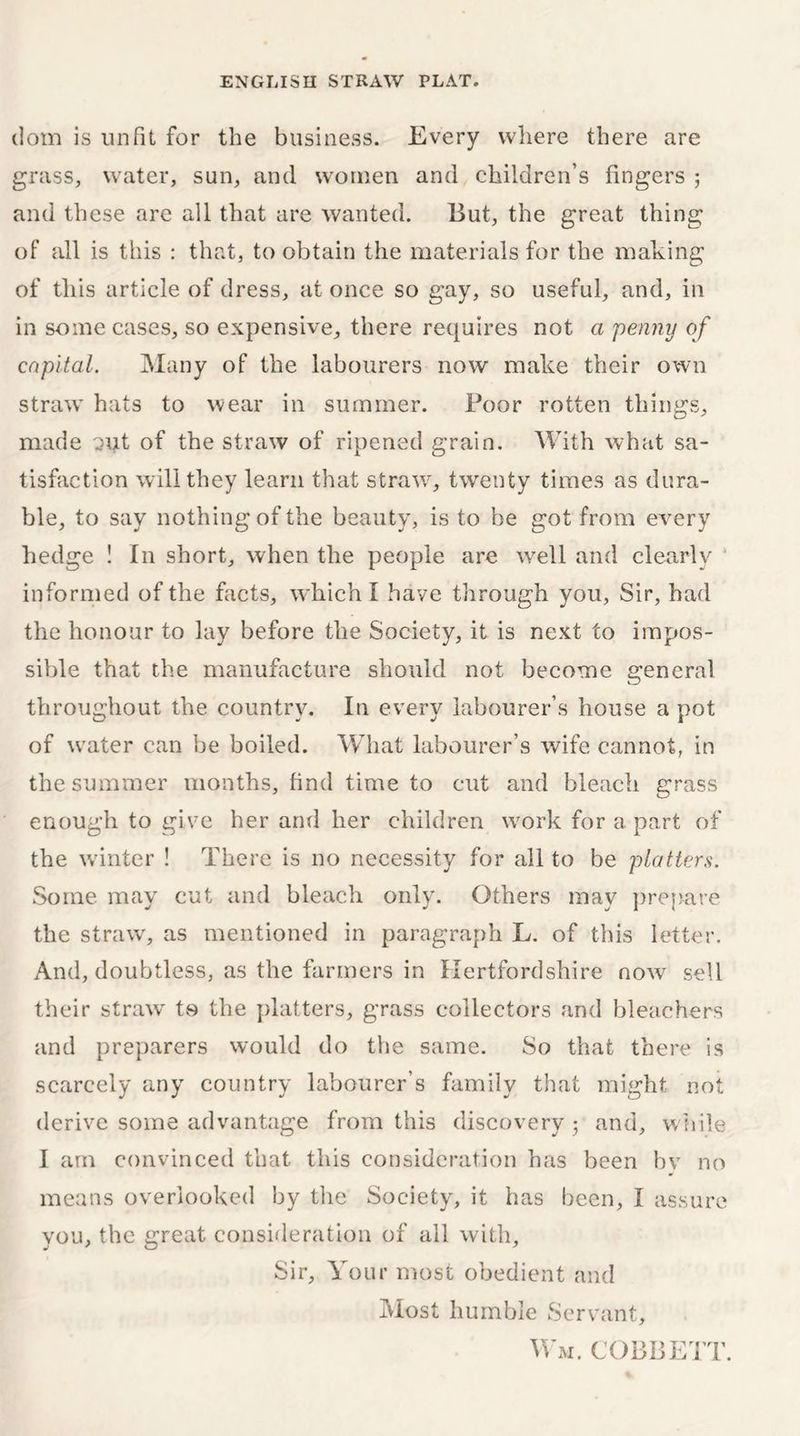 dom is unfit for the business. Every where there are grass, water, sun, and women and children’s fingers ; and these are all that are wanted. But, the great thing of all is this : that, to obtain the materials for the making of this article of dress, at once so gay, so useful, and, in in some cases, so expensive, there requires not a penny of capital. Many of the labourers now make their own straw hats to wear in summer. Poor rotten things, made out of the straw of ripened grain. With what sa- tisfaction will they learn that straw7, twenty times as dura- ble, to say nothing of the beauty, is to be got from every hedge ! In short, when the people are well and clearly informed of the facts, which I have through you, Sir, had the honour to lay before the Society, it is next to impos- sible that the manufacture should not become general throughout the country. In every labourer’s house a pot of water can be boiled. What labourer’s wife cannot, in the summer months, find time to cut and bleach grass enough to give her and her children work for a part of the winter ! There is no necessity for all to be platters. Some may cut and bleach only. Others may prepare the straw, as mentioned in paragraph L. of this letter. And, doubtless, as the farmers in Hertfordshire now sell their straw to the platters, grass collectors and bleachers and preparers would do the same. So that there is scarcely any country labourer’s family that might not derive some advantage from this discovery 5 and, while I am convinced that this consideration has been by no means overlooked by the Society, it has been, I assure you, the great consideration of all with. Sir, Your most obedient and Most humble Servant, Wm. cobbett.