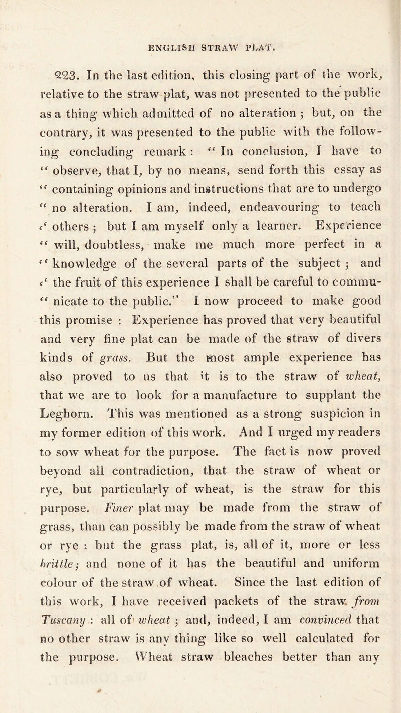 *29,3. In the last edition, this closing part of the work, relative to the straw plat, was not presented to the public as a thing which admitted of no alteration ; but, on the contrary, it was presented to the public with the follow- ing concluding remark : cc In conclusion, I have to “ observe, that I, by no means, send forth this essay as containing opinions and instructions that are to undergo “ no alteration. I am, indeed, endeavouring to teach c‘ others ; but I am myself only a learner. Experience “ will, doubtless, make me much more perfect in a knowledge of the several parts of the subject ; and the fruit of this experience I shall be careful to commu- *' nicate to the public.” I now proceed to make good this promise : Experience has proved that very beautiful and very line plat can be made of the straw of divers kinds of grass. But the most ample experience has also proved to us that it is to the straw of wheat, that we are to look for a manufacture to supplant the Leghorn. This was mentioned as a strong suspicion in my former edition of this work. And I urged my readers to sow wheat for the purpose. The fact is now proved beyond all contradiction, that the straw of wheat or rye, but particularly of wheat, is the straw for this purpose. Finer plat may be made from the straw of grass, than can possibly be made from the straw of w'heat or rye : but the grass plat, is, all of it, more or less brittle; and none of it has the beautiful and uniform colour of the straw,of wheat. Since the last edition of this work, I have received packets of the straw, from Tuscany : all of' wheat • and, indeed, I am convinced that no other straw is any thing like so well calculated for the purpose. Wheat straw bleaches better than any