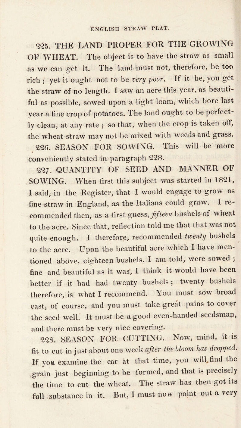<22,5. the LAND PROPER FOR THE GROWING OF WHEAT. The object is to have the straw as small as we can get it. The land must not, therefore, be too rich ; yet it ought not to be very poor. If it be, you get the straw of no length. I saw an acre this year, as beauti- ful as possible, sowed upon a light loam, which bore last year a fine crop of potatoes. The land ought to be perfect- ly clean, at any rate ; so that, when the crop is taken off, the wheat straw may not be mixed with weeds and grass. 226. SEASON FOR SOWING. This will be more conveniently stated in paragraph 228. 227. QUANTITY OF SEED AND MANNER OF .SOWING. When first this subject was started in 1821, I said, in the Register, that I would engage to grow as fine straw in England, as the Italians could grow. I re- commended then, as a first guess, fifteen bushels of wheat to the acre. Since that, reflection told me that that was not quite enough. I therefore, recommended twenty bushels to the acre. Upon the beautiful acre which I have men- tioned above, eighteen bushels, I am told, were sowed ; fine and beautiful as it was, I think it would have been better if it had had twenty bushels ; twenty bushels therefore, is what I recommend. You must sow broad cast, of course, and you must take great pains to cover the seed well. It must be a good even-handed seedsman, and there must be very nice covering. 228. SEASON FOR CUTTING. Now, mind, it is fit to cut in just about one week after the bloom has chopped. If you examine the ear at that time, you will.find the grain just beginning to be formed, and that is precisely the time to cut the wheat. The straw has then got its