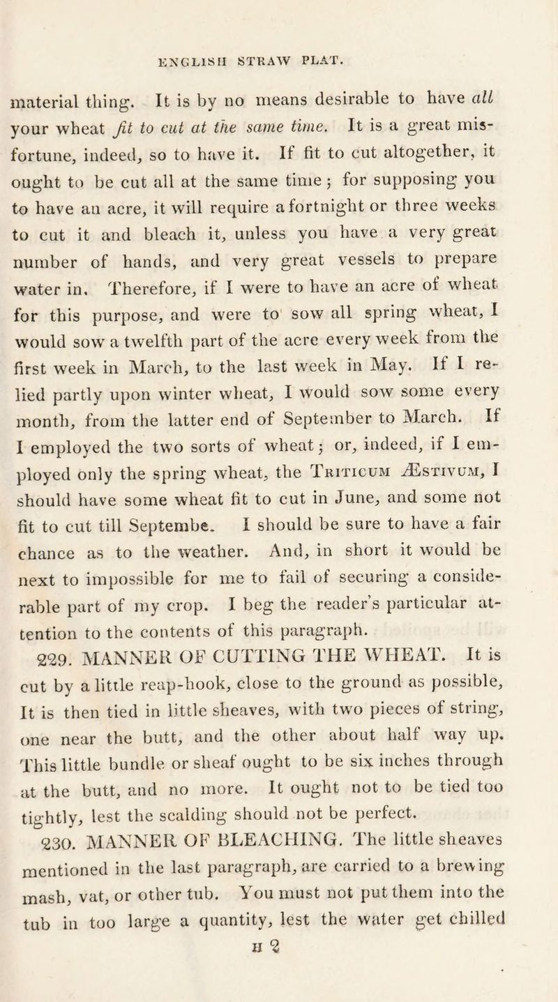 material tiling. It is by no means desirable to have all your wheat Jit to cut at the same time. It is a great mis- fortune, indeed, so to have it. If fit to cut altogether, it ought to be cut all at the same time; for supposing you to have an acre, it wTill require a fortnight or three weeks to cut it and bleach it, unless you have a very great number of hands, and very great vessels to prepare water in. Therefore, if I were to have an acre of wheat for this purpose, and were to sow all spring wheat, I would sow a twelfth part of the acre every week from the first week in March, to the last week in May. If I re- lied partly upon winter wheat, I would sow some every month, from the latter end of September to March. If I employed the two sorts of wheat 5 or, indeed, if I em- ployed only the spring wheat, the Triticum ^Estivum, I should have some wheat fit to cut in June, and some not fit to cut till Septembe. I should be sure to have a fair chance as to the weather. And, in short it would be next to impossible for me to fail of securing a conside- rable part of my crop. I beg the reader’s particular at- tention to the contents of this paragraph. 229. MANNER OF CUTTING THE WHEAT. It is cut by a little reap-hook, close to the ground as possible. It is then tied in little sheaves, with two pieces of string, one near the butt, and the other about half w'ay up. This little bundle or sheaf ought to be six inches through at the butt, and no more. It ought not to be tied too tightly, lest the scalding should not be perfect. 230. MANNER OF BLEACHING. The little sheaves mentioned in the last paragraph, are carried to a brewing mash, vat, or other tub. You must not put them into the tub in too large a quantity, lest the water get chilled