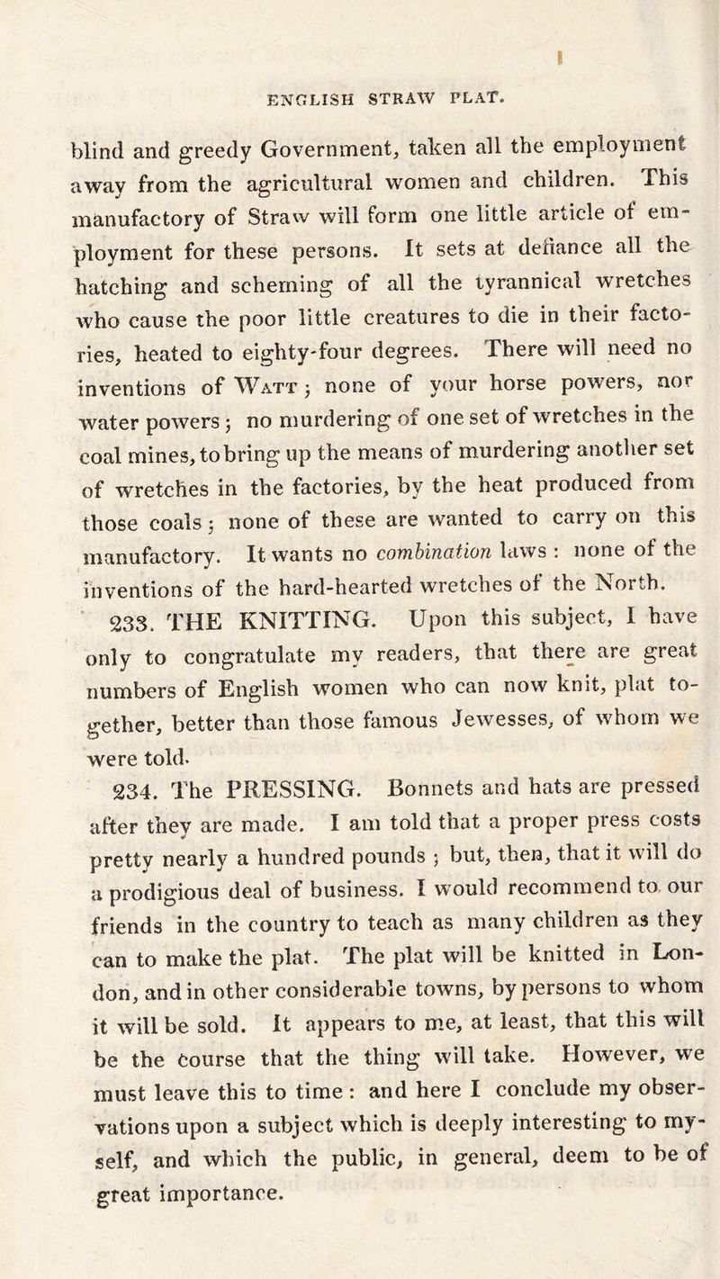 ENGLISH STRAW PLAT. blind and greedy Government, taken all the employment away from the agricultural women and children. This manufactory of Straw will form one little article of em- ployment for these persons. It sets at defiance all the hatching and scheming of all the tyrannical wretches who cause the poor little creatures to die in their facto- ries, heated to eighty-four degrees. There will need no inventions of Watt 3 none of your horse powers, nor water powers3 no murdering of one set of wretches in the coal mines, tobring up the means of murdering another set of wretches in the factories, by the heat produced from those coals 3 none of these are wanted to carry on this manufactory. It wants no combination laws : none of the inventions of the hard-hearted wretches of the North. 233. THE KNITTING. Upon this subject, I have only to congratulate my readers, that there are great numbers of English women who can now knit, plat to- gether, better than those famous Jewesses, of whom we were told- 234. The PRESSING. Bonnets and hats are pressed after they are made. I am told that a proper press costs pretty nearly a hundred pounds 5 but, then, that it will do a prodigious deal of business. I would recommend to, our friends in the country to teach as many children as they can to make the plat. The plat will be knitted in Lon- don, and in other considerable towns, by persons to whom it will be sold. It appears to me, at least, that this will be the Course that the thing will take. However, we must leave this to time : and here I conclude my obser- vations upon a subject which is deeply interesting to my- self, and which the public, in general, deem to be of great importance.