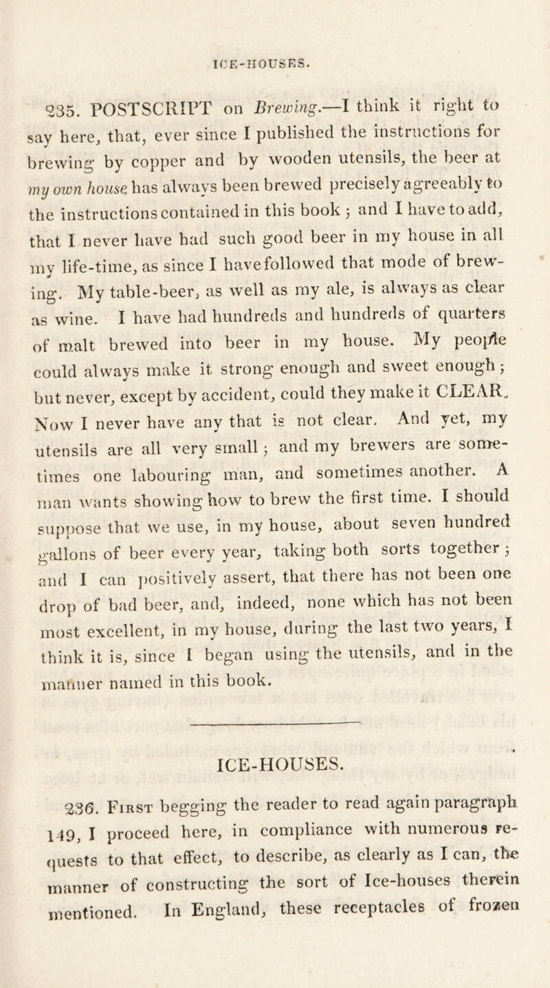 535. POSTSCRIPT on Brewing.—I think it right to say here, that, ever since I published the instructions for brewing by copper and by wooden utensils, the beer at my own house has always been brewed precisely agreeably to the instructions contained in this book \ and I have to add, that I never have had such good beer in my house in all my life-time, as since I have followed that mode of brew- ing. Mv table-beer, as well as my ale, is always as clear as wine. I have had hundreds and hundreds of quarters of malt brewed into beer in my house. My peo{de could always make it strong enough and sweet enough; but never, except by accident, could they make it CLEAR. Now I never have any that is not clear. And yet, my utensils are all very small j and my brewers are some- times one labouring man, and sometimes another. A man wants showing how to brew the first time. I should suppose that we use, in my house, about seven hundred gallons of beer every year, taking both sorts together ; and 1 can positively assert, that there has not been one drop of bad beer, and, indeed, none which has not been most excellent, in my house, during the last two years, I think it is, since I began using the utensils, and in the manner named in this book. ICE-HOUSES. 236. First begging the reader to read again paragraph 149, I proceed here, in compliance with numerous re- quests to that effect, to describe, as clearly as I can, the manner of constructing the sort of Ice-houses therein mentioned. In England, these receptacles of frozen
