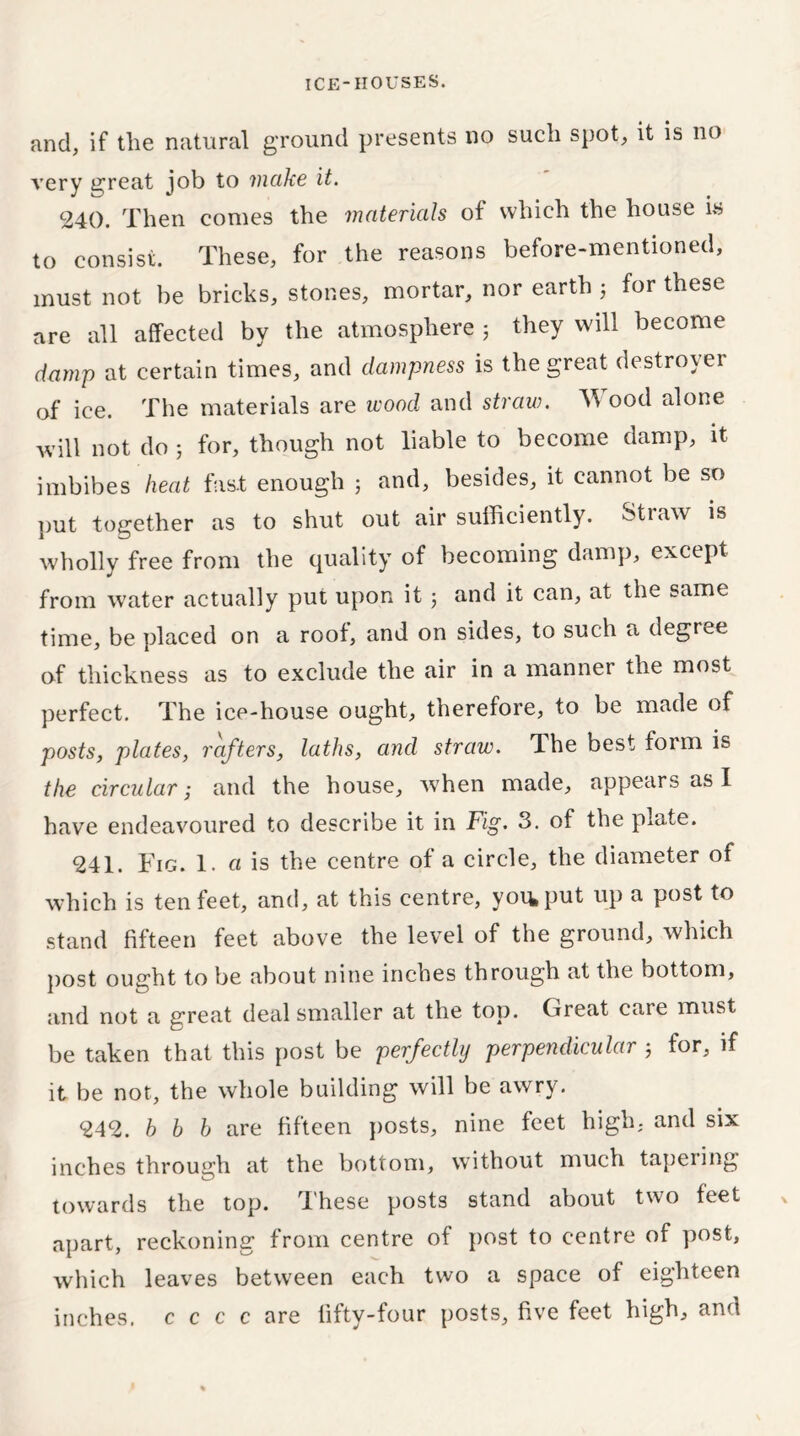 and, if the natural ground presents no such spot, it is no very great job to make it. 240. Then comes the materials of which the house is to consist. These, for the reasons before-mentioned, must not be bricks, stones, mortar, nor earth ; for these are all affected by the atmosphere 5 they will become damp at certain times, and dampness is the great destroyer of ice. The materials are wood and straw. Wood alone will not do 5 for, though not liable to become damp, it imbibes heat fast enough ; and, besides, it cannot be so put together as to shut out air sufficiently. Straw is wholly free from the quality of becoming damp, except, from water actually put upon it 5 and it can, at the same time, be placed on a roof, and on sides, to such a degree of thickness as to exclude the air in a manner the most perfect. The ice-house ought, therefore, to be made of posts, plates, rafters, laths, and straw. The best form is the circular ,* and the house, when made, appears as I have endeavoured to describe it in Fig. 3. of the plate. 241. Fig. 1. a is the centre of a circle, the diameter of which is ten feet, and, at this centre, you, put up a post to stand fifteen feet above the level of the ground, which post ought to be about nine inches through at the bottom, and not a great deal smaller at the top. Great care must be taken that this post be perfectly perpendicular ; for, if it be not, the whole building will be awry. 242. b b b are fifteen posts, nine feet high, and six inches through at the bottom, without much tapeiing towards the top. These posts stand about two feet apart, reckoning from centre of post to centre of post, which leaves between each two a space of eighteen inches, c c c c are fifty-four posts, five feet high, and