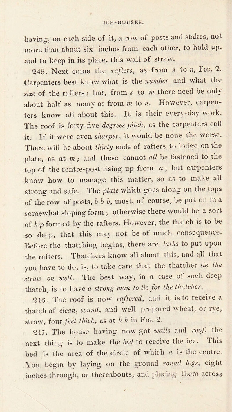 having, on each side of it, a row of posts ano stakes, not more than about six inches from each other, to hold up, and to keep in its place, this wall of straw. 245. Next come the rafters, as from s to n, tiG. 2. Carpenters best know what is the number and what the size of the rafters; but, from 5 to m there need be only about half as many as from m to n. However, carpen- ters know all about this. It is their every-day work. The roof is forty-five degrees pitch, as the carpenters call it. If it were even sharper, it would be none the worse. There will be about thirty ends of rafters to lodge on the plate, as at m; and these cannot all be fastened to the top of the centre-post rising up from a; but carpenters know how to manage this matter, so as to make all strong and safe. The plate which goes along on the tops of the row of posts, b b b, must, of course, be put on in a somewhat sloping form ; otherwise there would be a sort of hip formed by the rafters. However, the thatch is to be so deep, that this may not be of much consequence. Before the thatching begins, there are laths to put upon the rafters. Thatchers know all about this, and all that you have to do, is, to take care that the thatcher tie the straw on well. The best way, in a case of such deep thatch, is to have a strong man to tie for the thatcher. 246. The roof is now raftered, and it is to receive a thatch of clean, sound, and well prepared wheat, or rye, straw, four feet thick, as at h h in Fig. 2. ,247. The house having now got walls and roof, the next thing is to make the bed to receive the ice. This bed is the area of the circle of which a is the centre. You begin by laying on the ground round logs, eight inches through, or thereabouts, and placing them across